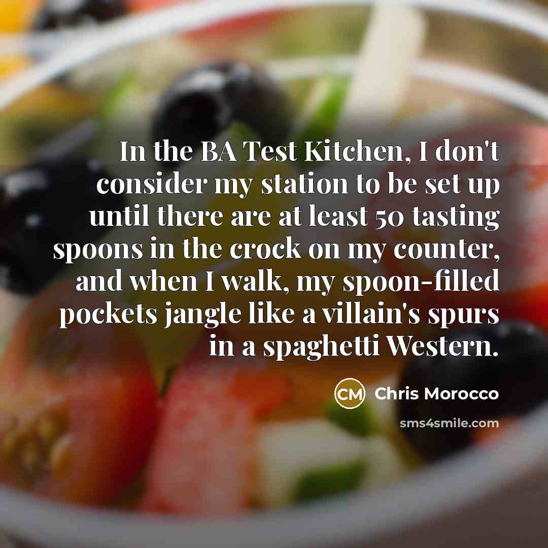 “In the BA Test Kitchen, I don't consider my station to be set up until there are at least 50 tasting spoons in the crock on my counter, and when I walk, my spoon-filled pockets jangle like a villain's spurs in a spaghetti Western.” quote by Chris Morocco