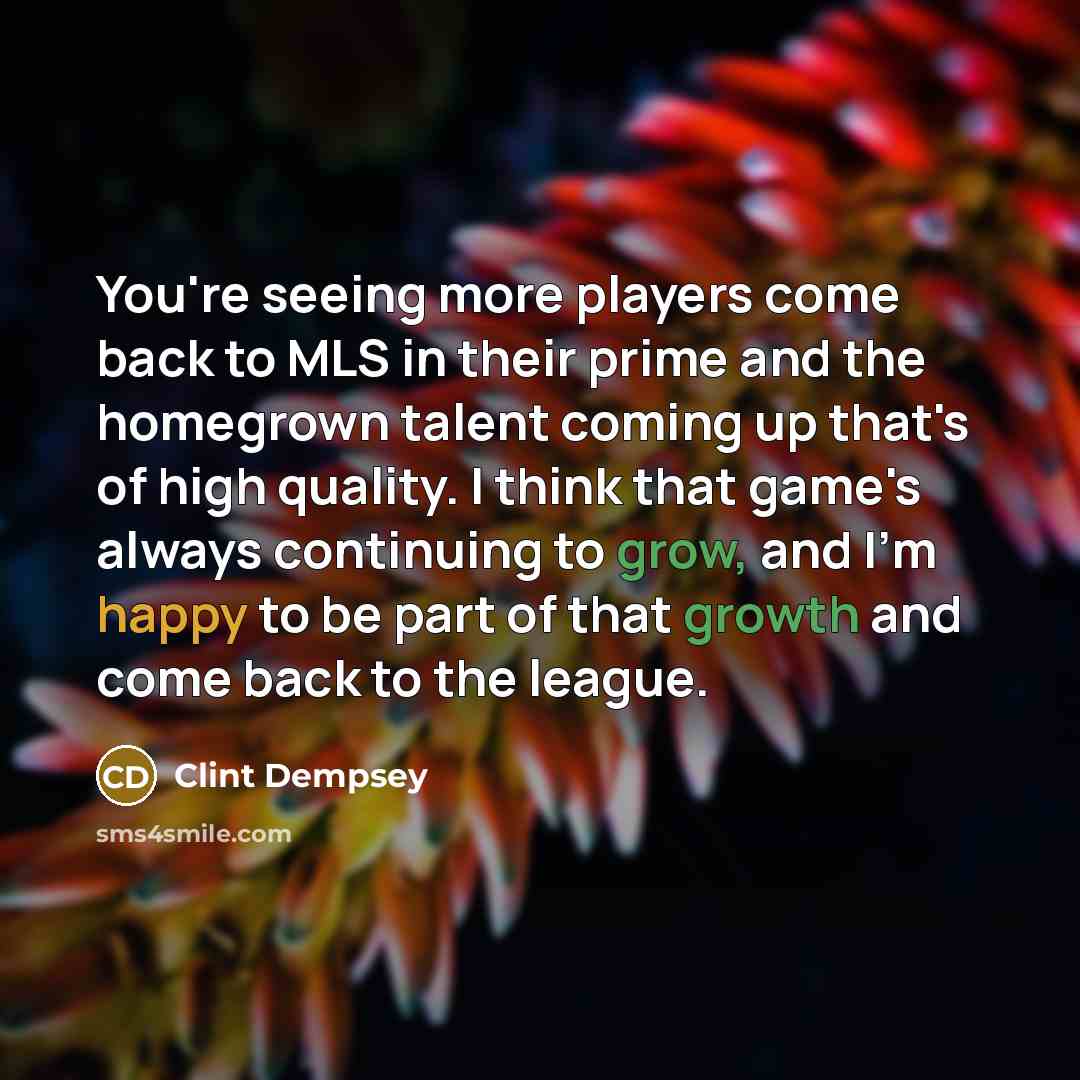 “You're seeing more players come back to MLS in their prime and the homegrown talent coming up that's of high quality. I think that game's always continuing to grow, and I'm happy to be part of that growth and come back to the league.” quote by Clint Dempsey