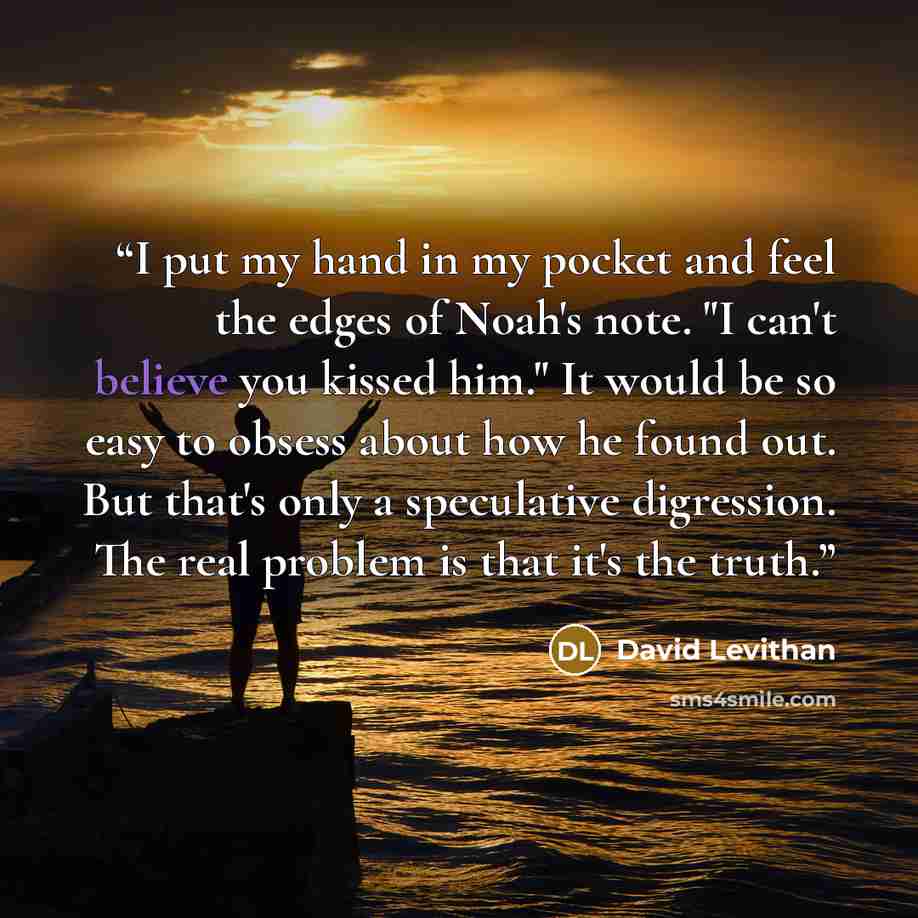 “I put my hand in my pocket and feel the edges of Noah's note. "I can't believe you kissed him." It would be so easy to obsess about how he found out. But that's only a speculative digression. The real problem is that it's the truth.” quote by David Levithan