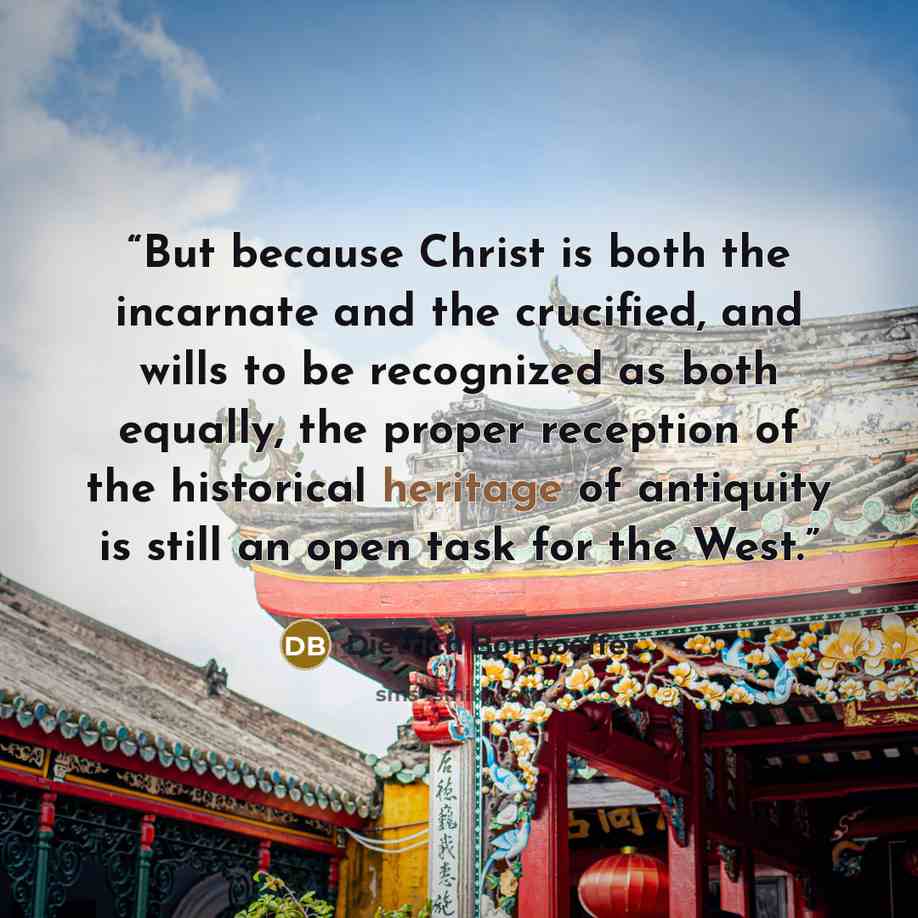 “But because Christ is both the incarnate and the crucified, and wills to be recognized as both equally, the proper reception of the historical heritage of antiquity is still an open task for the West.” quote by Dietrich Bonhoeffer