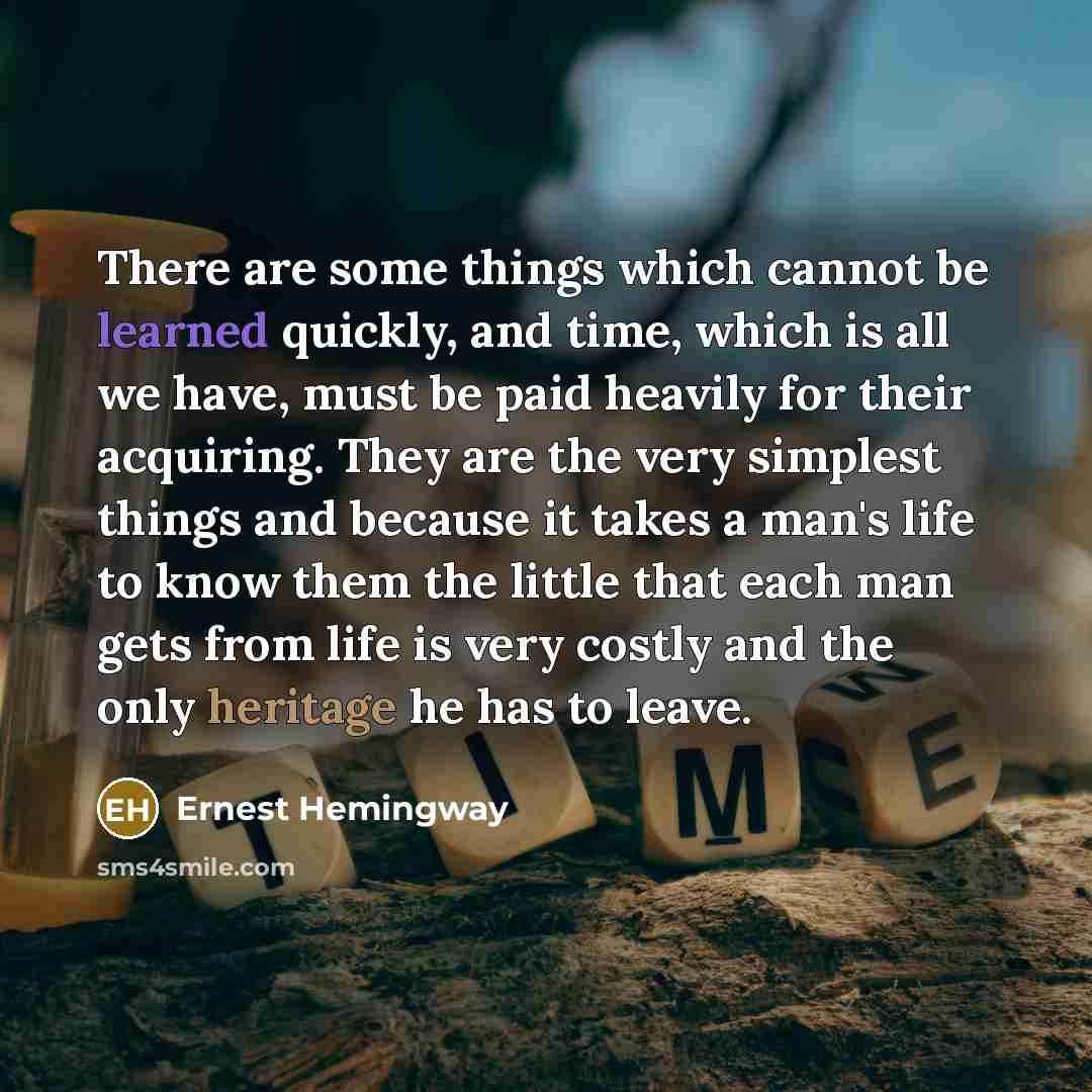 “There are some things which cannot be learned quickly, and time, which is all we have, must be paid heavily for their acquiring. They are the very simplest things and because it takes a man's life to know them the little that each man gets from life is very costly and the only heritage he has to…” quote by Ernest Hemingway