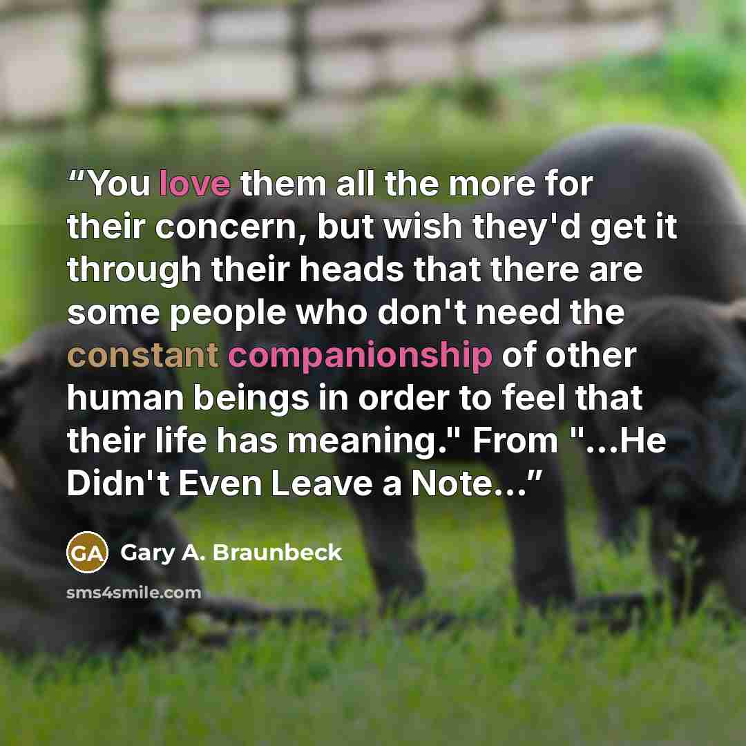 “You love them all the more for their concern, but wish they'd get it through their heads that there are some people who don't need the constant companionship of other human beings in order to feel that their life has meaning." From "...He Didn't Even Leave a Note...” quote by Gary A. Braunbeck
