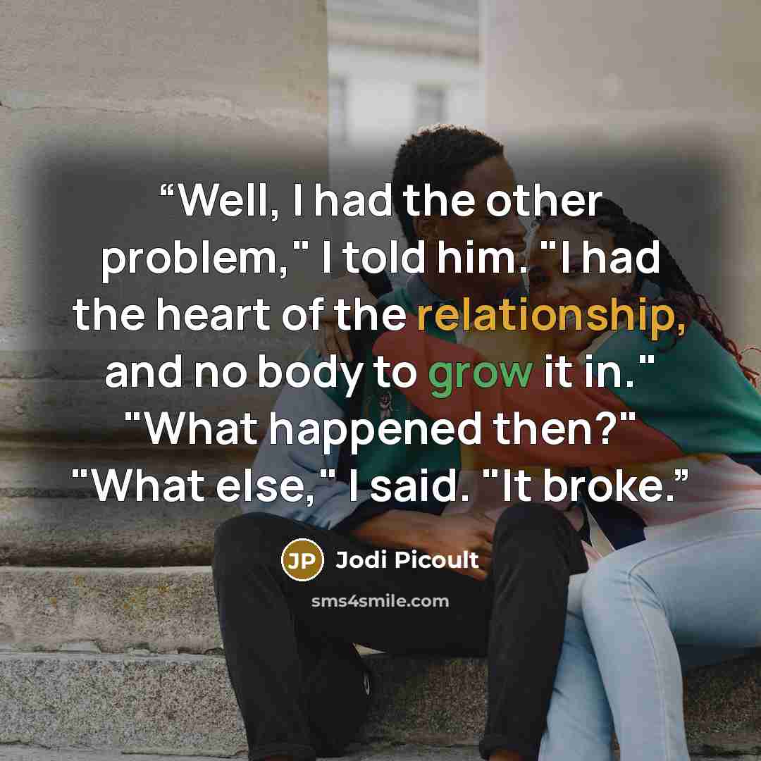 “Well, I had the other problem," I told him. "I had the heart of the relationship, and no body to grow it in." "What happened then?" "What else," I said. "It broke.” quote by Jodi Picoult