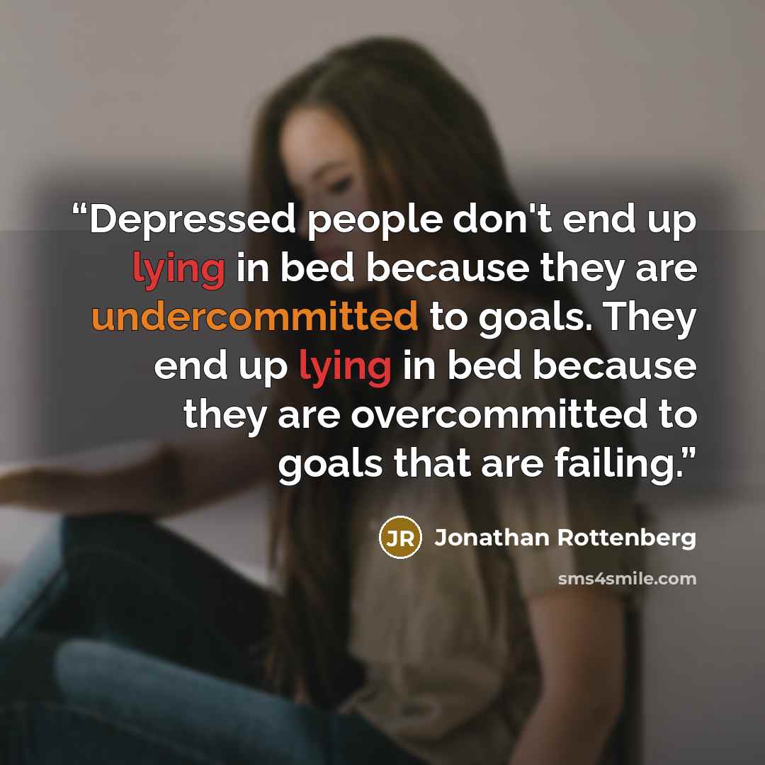 “Depressed people don't end up lying in bed because they are undercommitted to goals. They end up lying in bed because they are overcommitted to goals that are failing.” quote by Jonathan Rottenberg