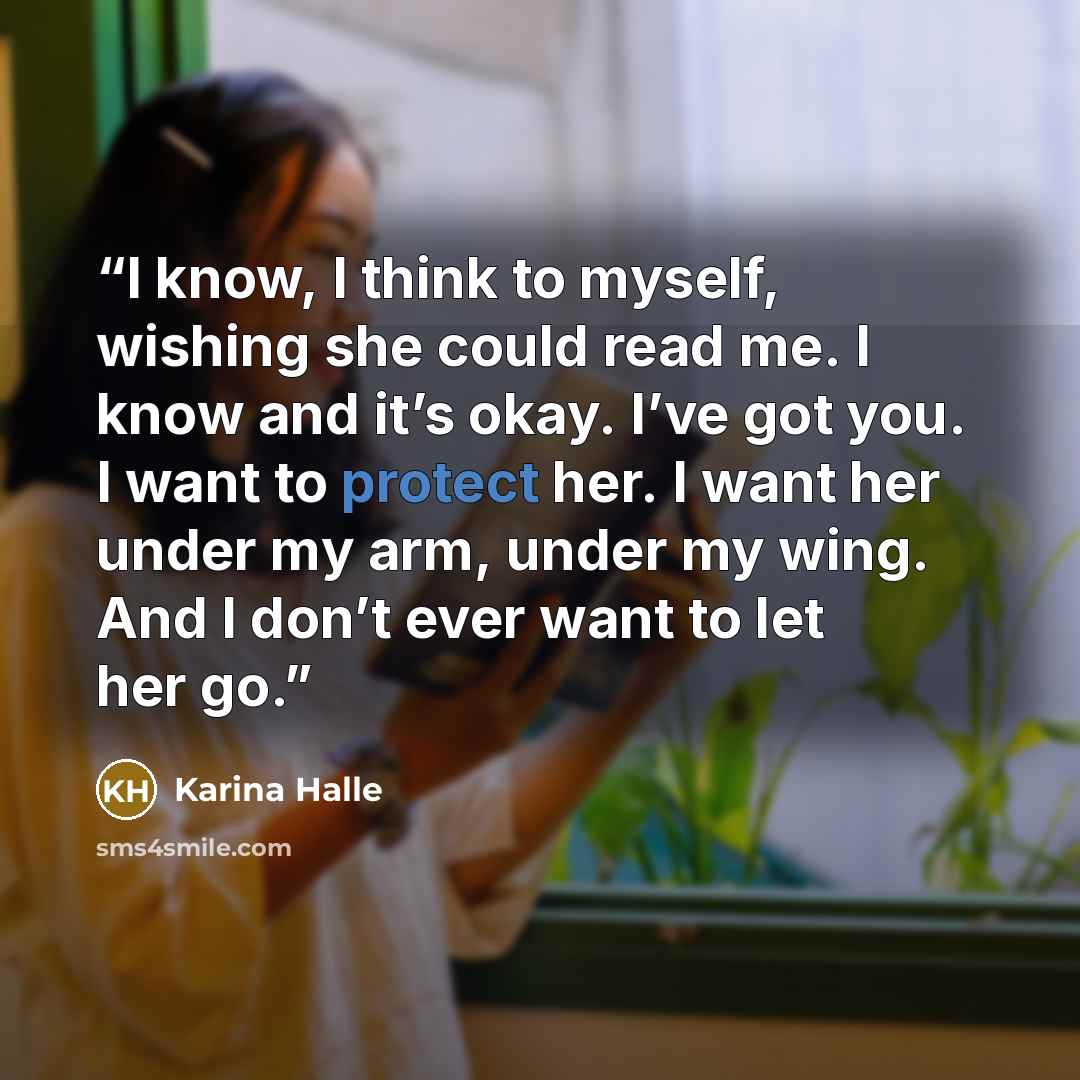 “I know, I think to myself, wishing she could read me. I know and it’s okay. I’ve got you. I want to protect her. I want her under my arm, under my wing. And I don’t ever want to let her go.” quote by Karina Halle