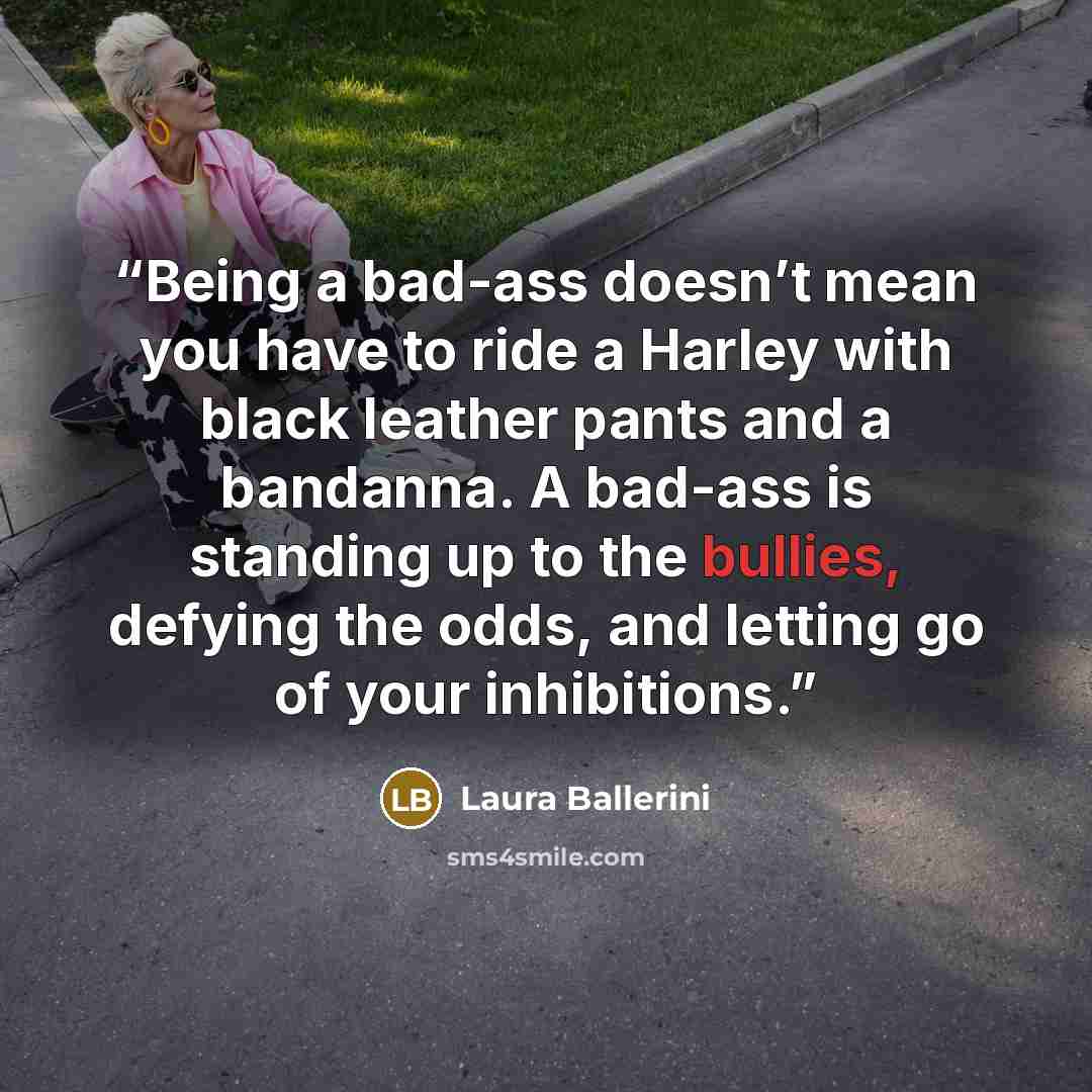 “Being a bad-ass doesn’t mean you have to ride a Harley with black leather pants and a bandanna. A bad-ass is standing up to the bullies, defying the odds, and letting go of your inhibitions.” quote by Laura Ballerini