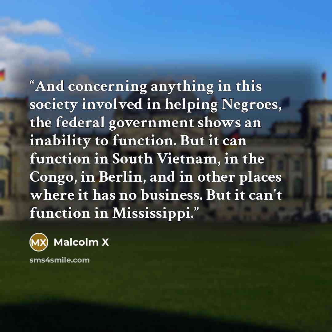 “And concerning anything in this society involved in helping Negroes, the federal government shows an inability to function. But it can function in South Vietnam, in the Congo, in Berlin, and in other places where it has no business. But it can't function in Mississippi.” quote by Malcolm X