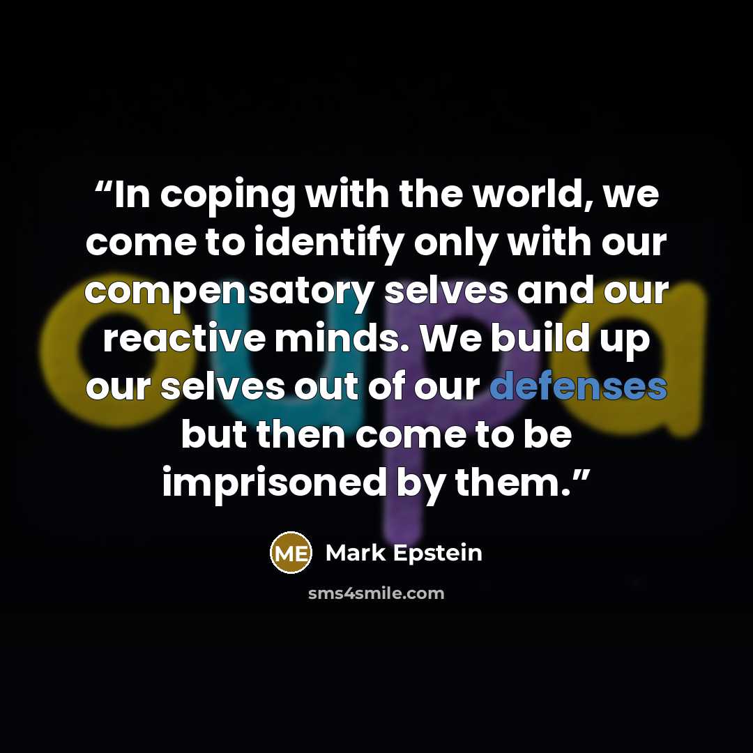 “In coping with the world, we come to identify only with our compensatory selves and our reactive minds. We build up our selves out of our defenses but then come to be imprisoned by them.” quote by Mark Epstein