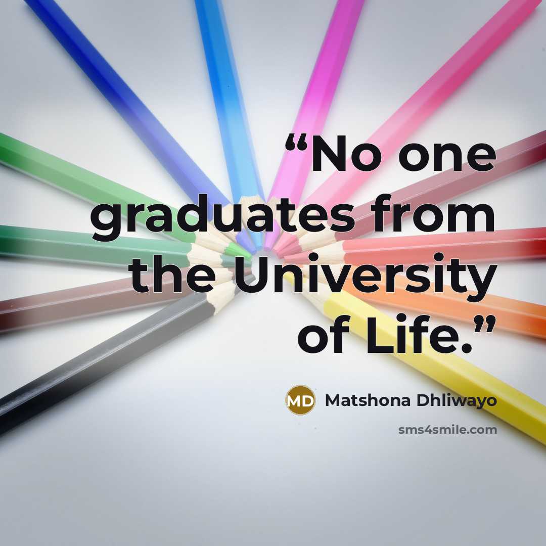 “No one graduates from the University of Life.” quote by Matshona Dhliwayo
