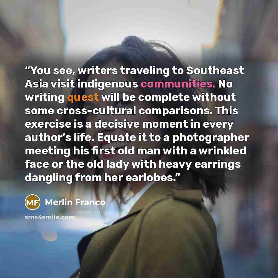“You see, writers traveling to Southeast Asia visit indigenous communities. No writing quest will be complete without some cross-cultural comparisons. This exercise is a decisive moment in every author’s life. Equate it to a photographer meeting his first old man with a wrinkled face or the old…” quote by Merlin Franco