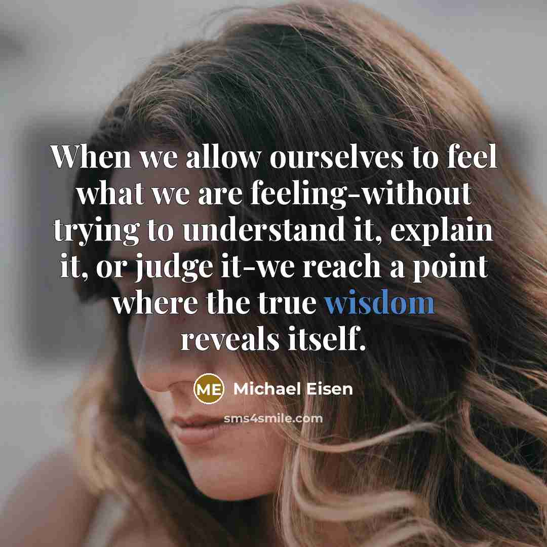 “When we allow ourselves to feel what we are feeling-without trying to understand it, explain it, or judge it-we reach a point where the true wisdom reveals itself.” quote by Michael Eisen