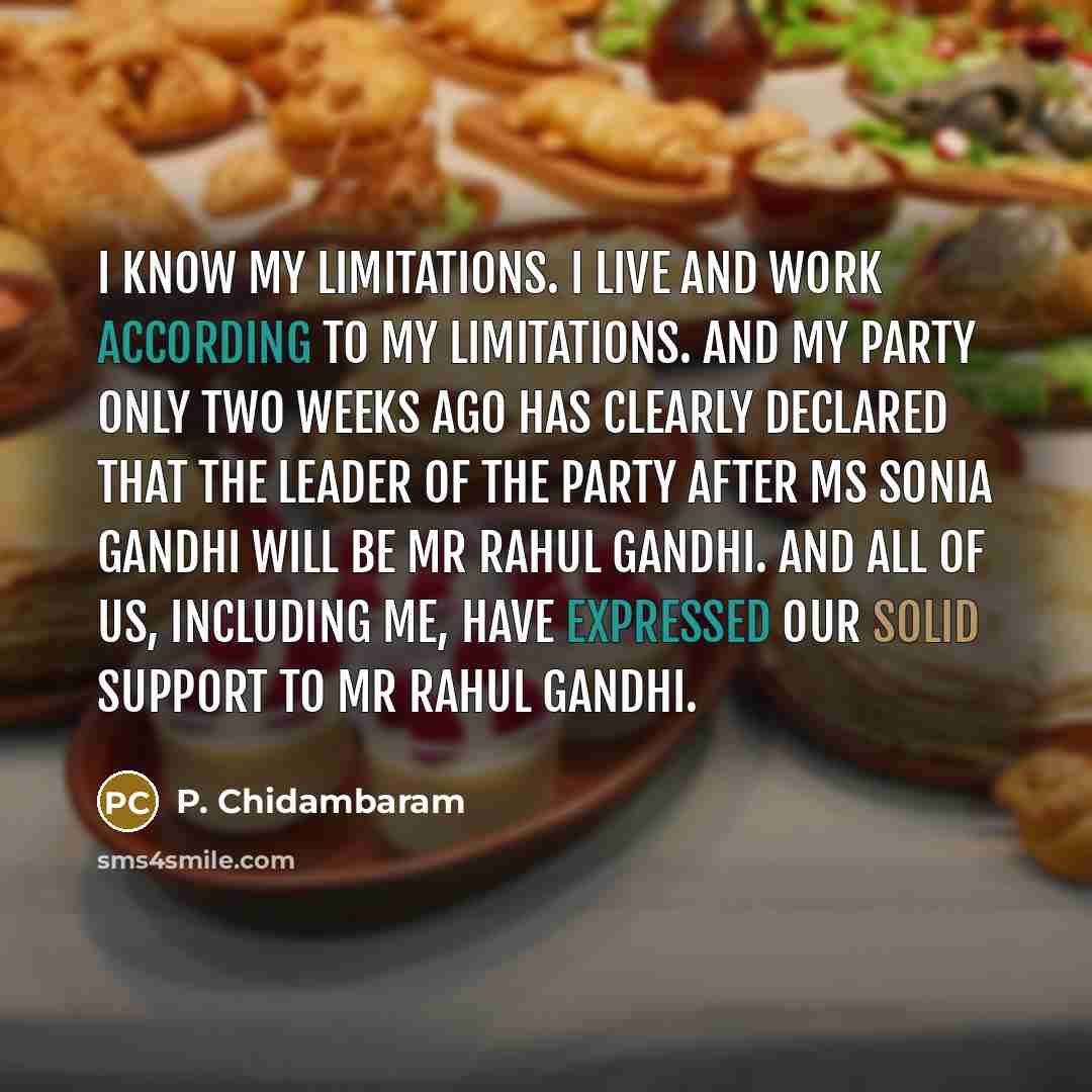 “I know my limitations. I live and work according to my limitations. And my party only two weeks ago has clearly declared that the leader of the party after Ms Sonia Gandhi will be Mr Rahul Gandhi. And all of us, including me, have expressed our solid support to Mr Rahul Gandhi.” quote by P. Chidambaram
