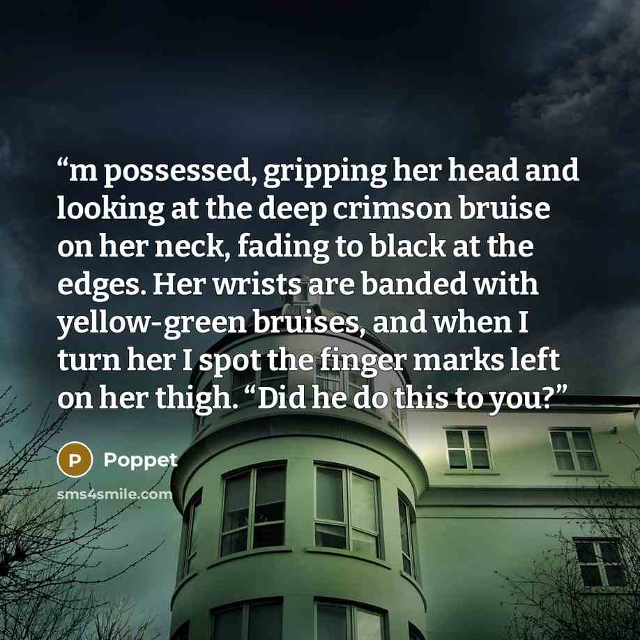 “m possessed, gripping her head and looking at the deep crimson bruise on her neck, fading to black at the edges. Her wrists are banded with yellow-green bruises, and when I turn her I spot the finger marks left on her thigh. “Did he do this to you?” quote by Poppet