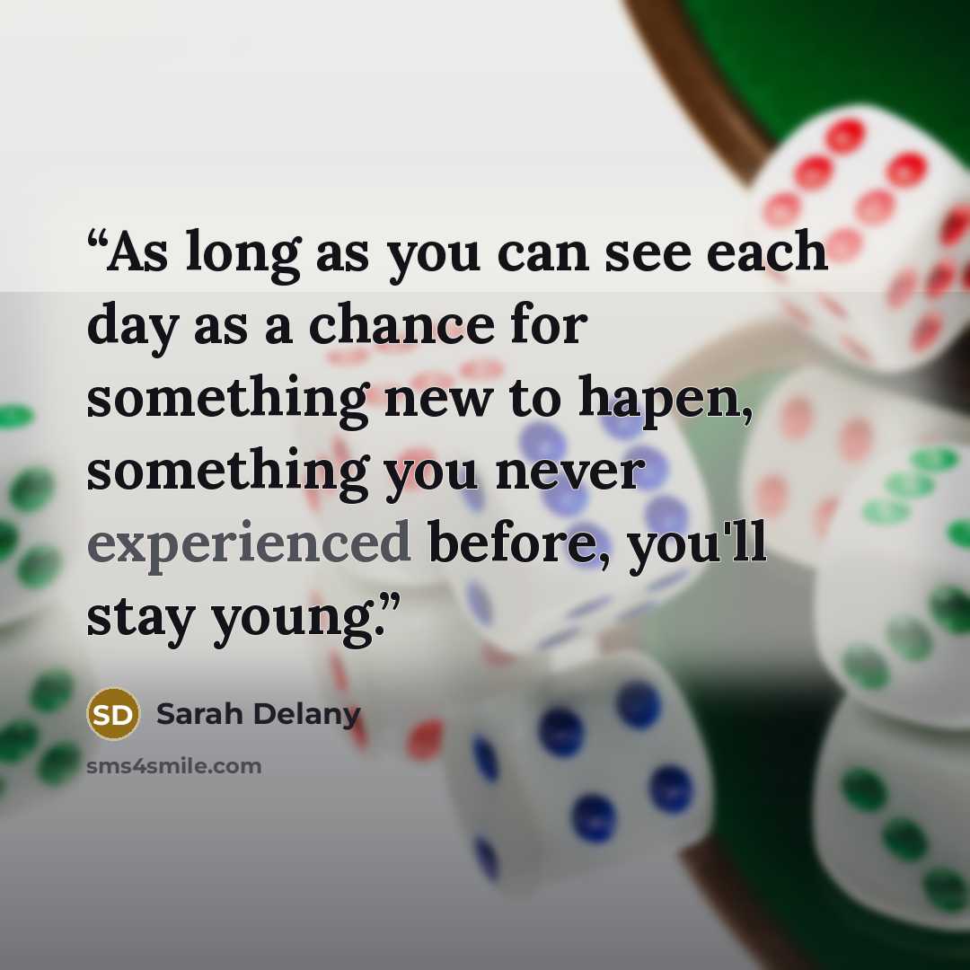 “As long as you can see each day as a chance for something new to hapen, something you never experienced before, you'll stay young.” quote by Sarah Delany
