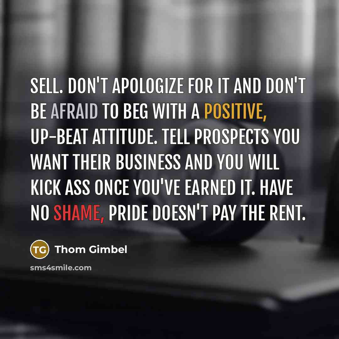 “Sell. Don't apologize for it and don't be afraid to beg with a positive, up-beat attitude. Tell prospects you want their business and you will kick ass once you've earned it. Have no shame, pride doesn't pay the rent.” quote by Thom Gimbel