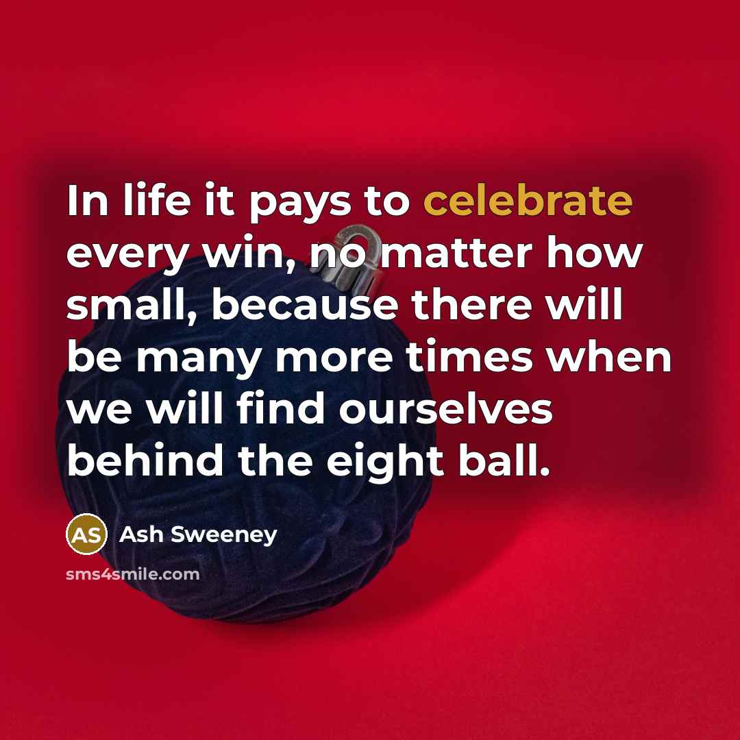 “In life it pays to celebrate every win, no matter how small, because there will be many more times when we will find ourselves behind the eight ball.” quote by Ash Sweeney