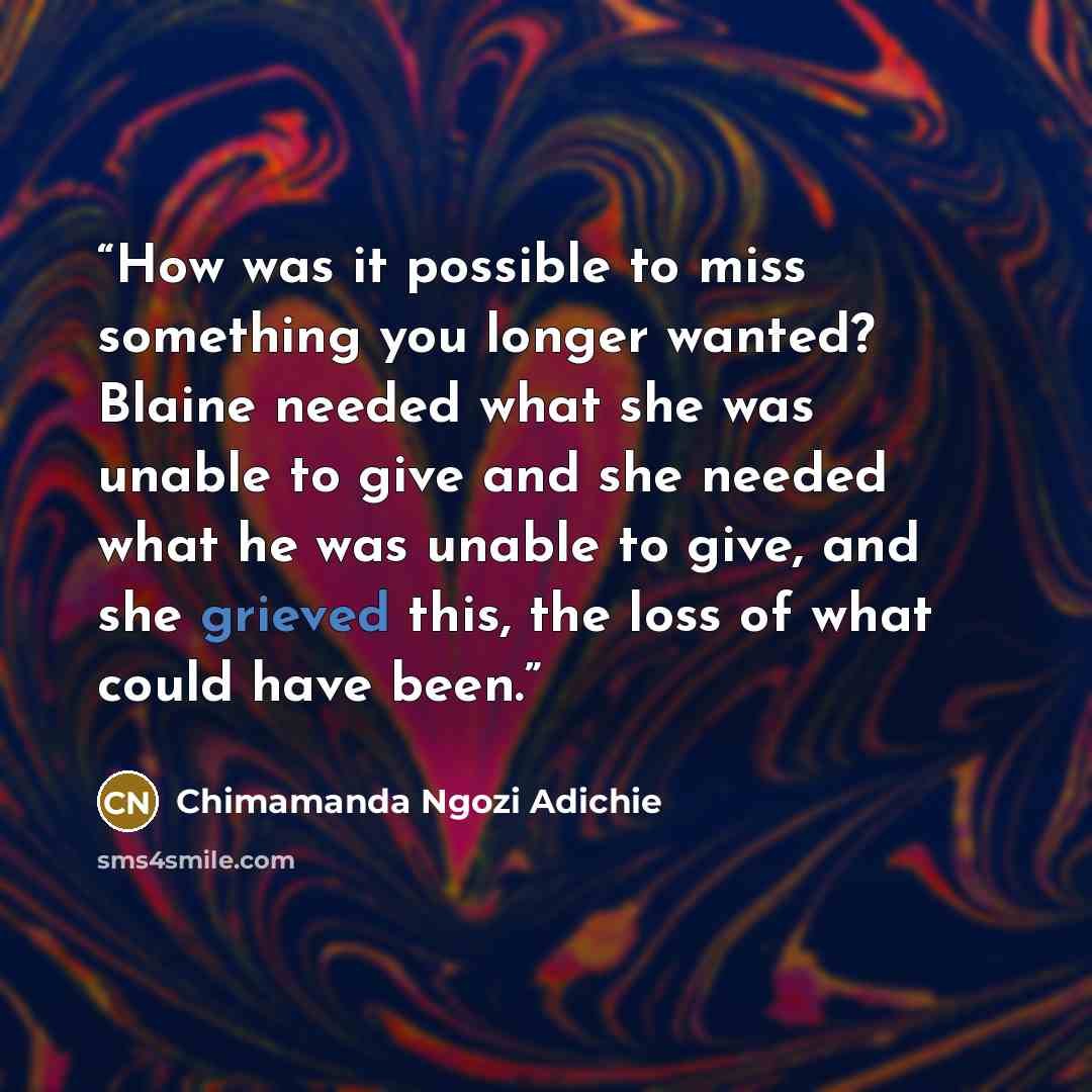 “How was it possible to miss something you longer wanted? Blaine needed what she was unable to give and she needed what he was unable to give, and she grieved this, the loss of what could have been.” quote by Chimamanda Ngozi Adichie