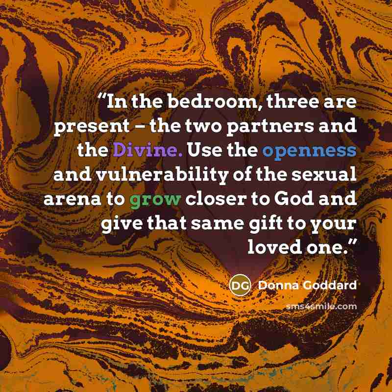 “In the bedroom, three are present – the two partners and the Divine. Use the openness and vulnerability of the sexual arena to grow closer to God and give that same gift to your loved one.” quote by Donna Goddard