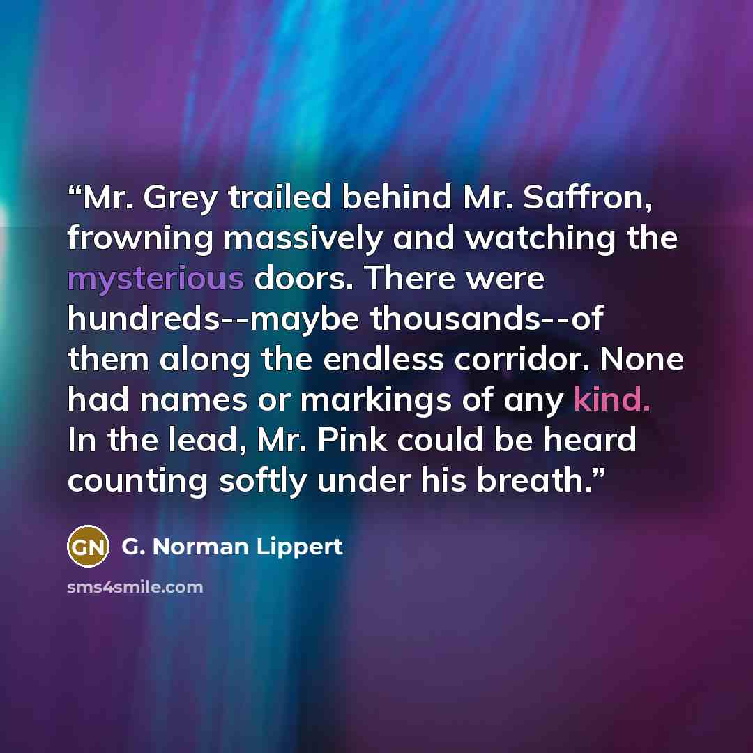 “Mr. Grey trailed behind Mr. Saffron, frowning massively and watching the mysterious doors. There were hundreds--maybe thousands--of them along the endless corridor. None had names or markings of any kind. In the lead, Mr. Pink could be heard counting softly under his breath.” quote by G. Norman Lippert