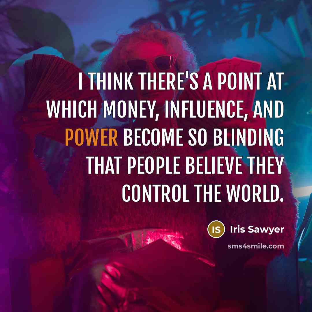 “I think there's a point at which money, influence, and power become so blinding that people believe they control the world.” quote by Iris Sawyer