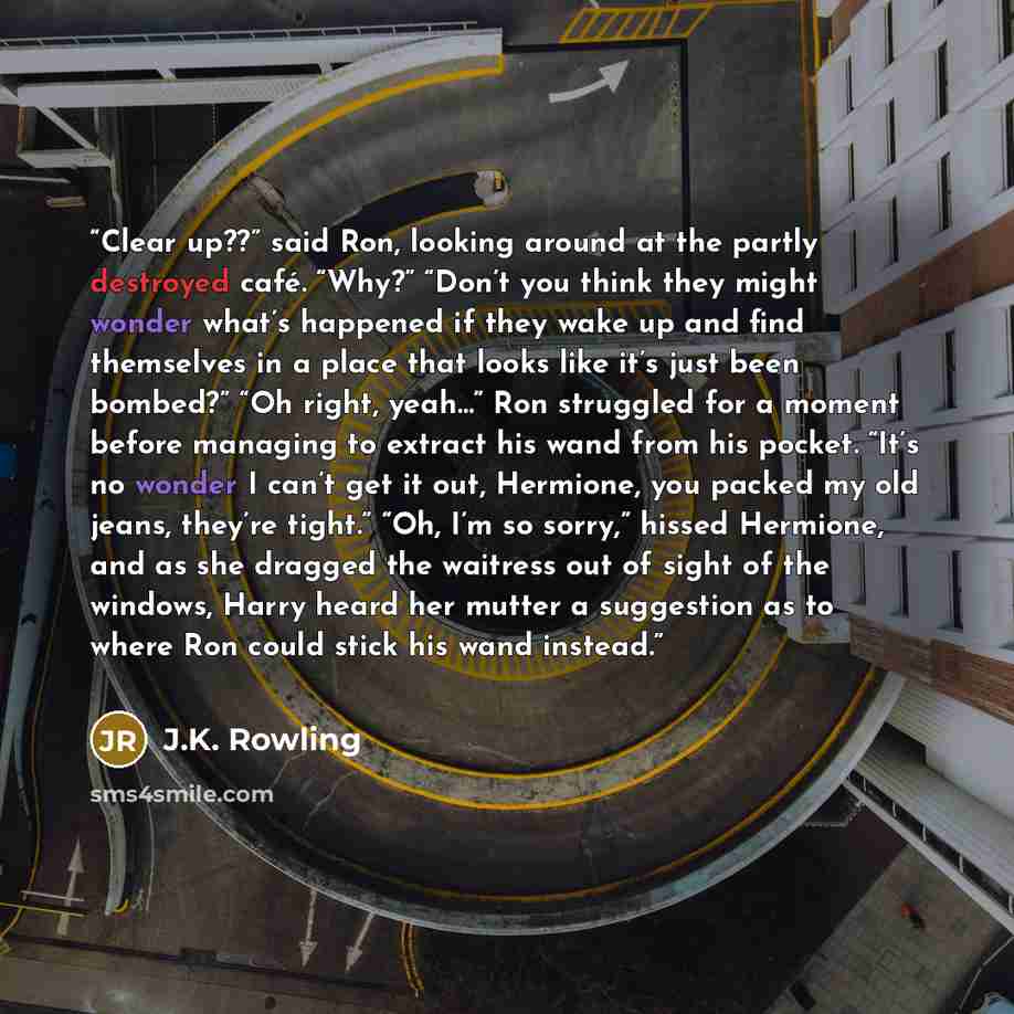 “Clear up??” said Ron, looking around at the partly destroyed café. “Why?” “Don’t you think they might wonder what’s happened if they wake up and find themselves in a place that looks like it’s just been bombed?” “Oh right, yeah…” Ron struggled for a moment before managing to extract his wand from…” quote by J.K. Rowling