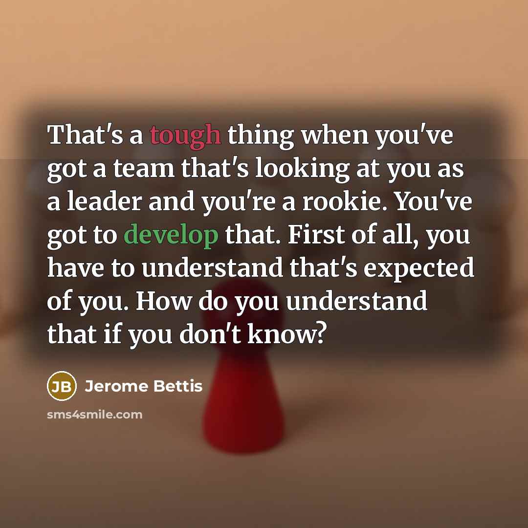 “That's a tough thing when you've got a team that's looking at you as a leader and you're a rookie. You've got to develop that. First of all, you have to understand that's expected of you. How do you understand that if you don't know?” quote by Jerome Bettis