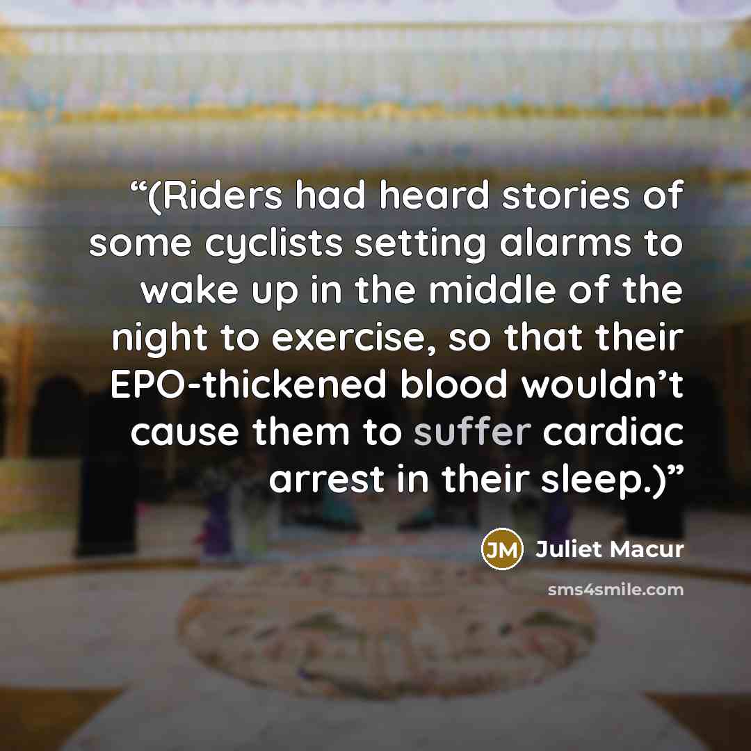 “(Riders had heard stories of some cyclists setting alarms to wake up in the middle of the night to exercise, so that their EPO-thickened blood wouldn’t cause them to suffer cardiac arrest in their sleep.)” quote by Juliet Macur