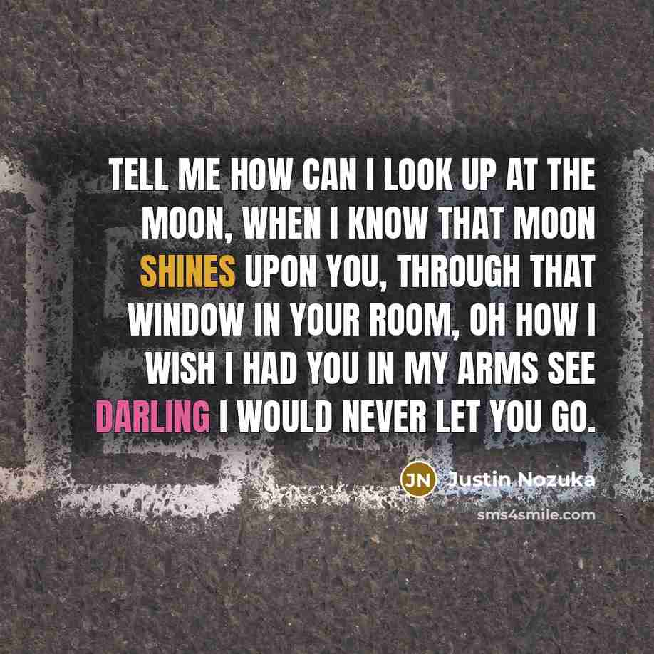 “Tell me how can I look up at the moon, When I know that moon shines upon you, Through that window in your room, Oh how I wish I had you in my arms see darling I would never let you go.” quote by Justin Nozuka