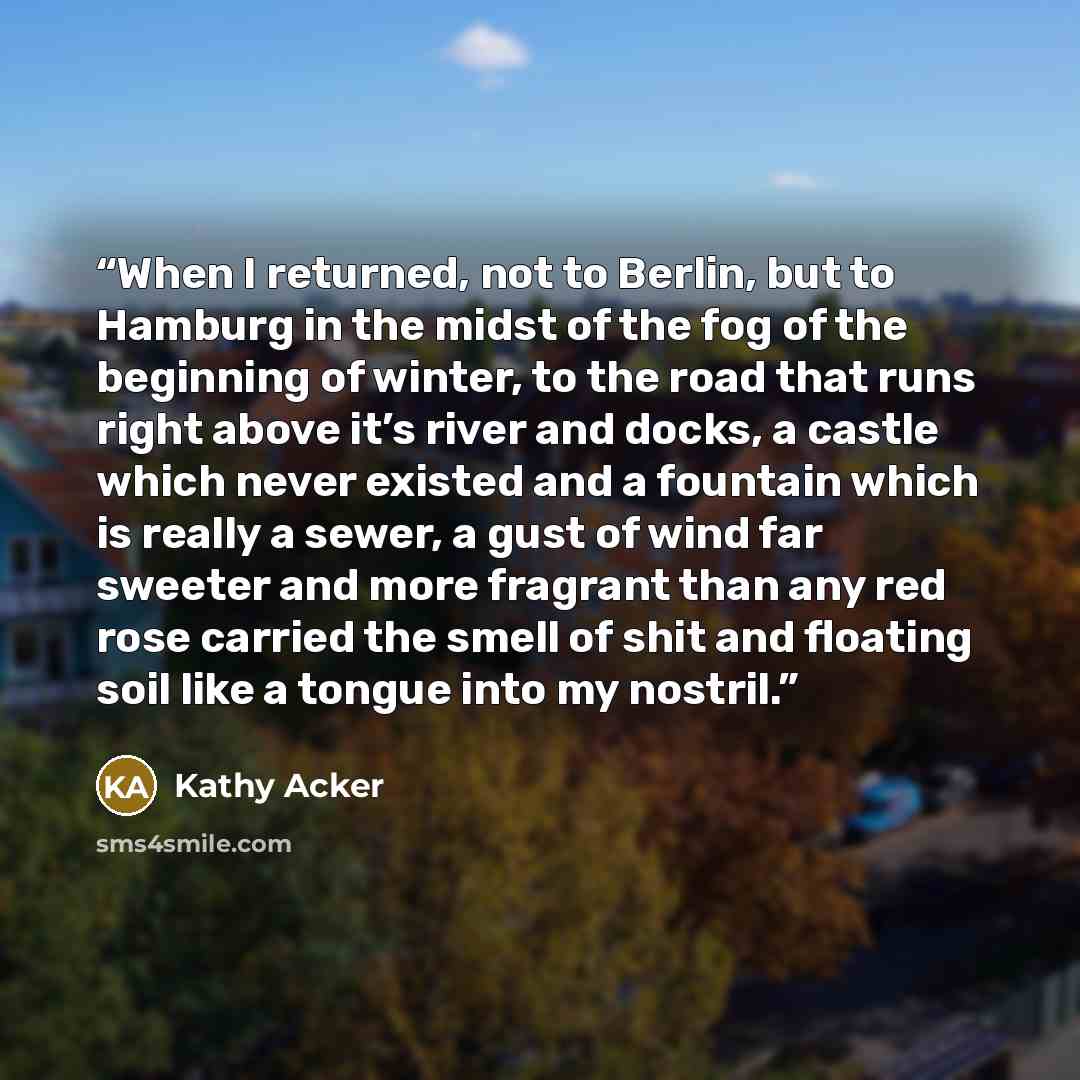 “When I returned, not to Berlin, but to Hamburg in the midst of the fog of the beginning of winter, to the road that runs right above it’s river and docks, a castle which never existed and a fountain which is really a sewer, a gust of wind far sweeter and more fragrant than any red rose carried the…” quote by Kathy Acker