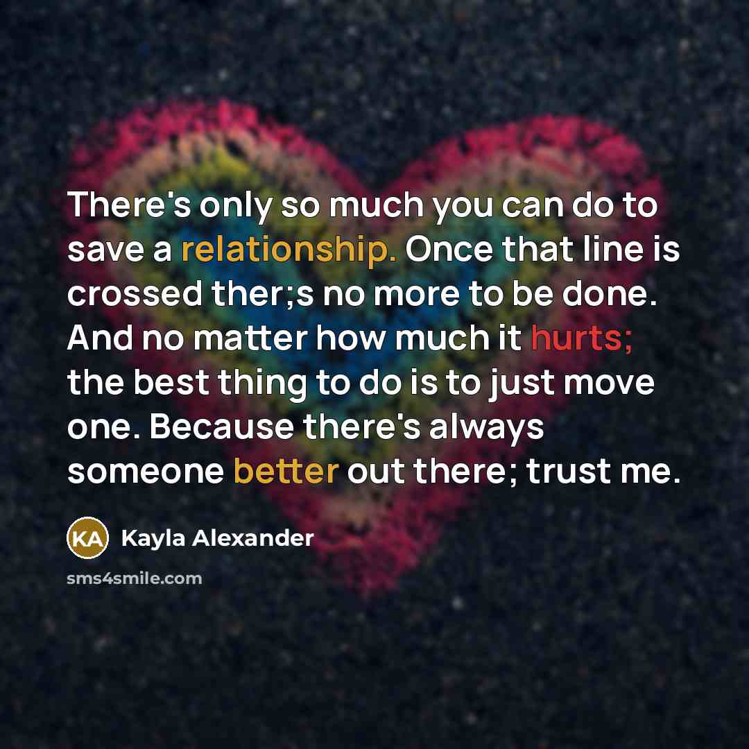 “There's only so much you can do to save a relationship. Once that line is crossed ther;s no more to be done. And no matter how much it hurts; the best thing to do is to just move one. Because there's always someone better out there; trust me.” quote by Kayla Alexander