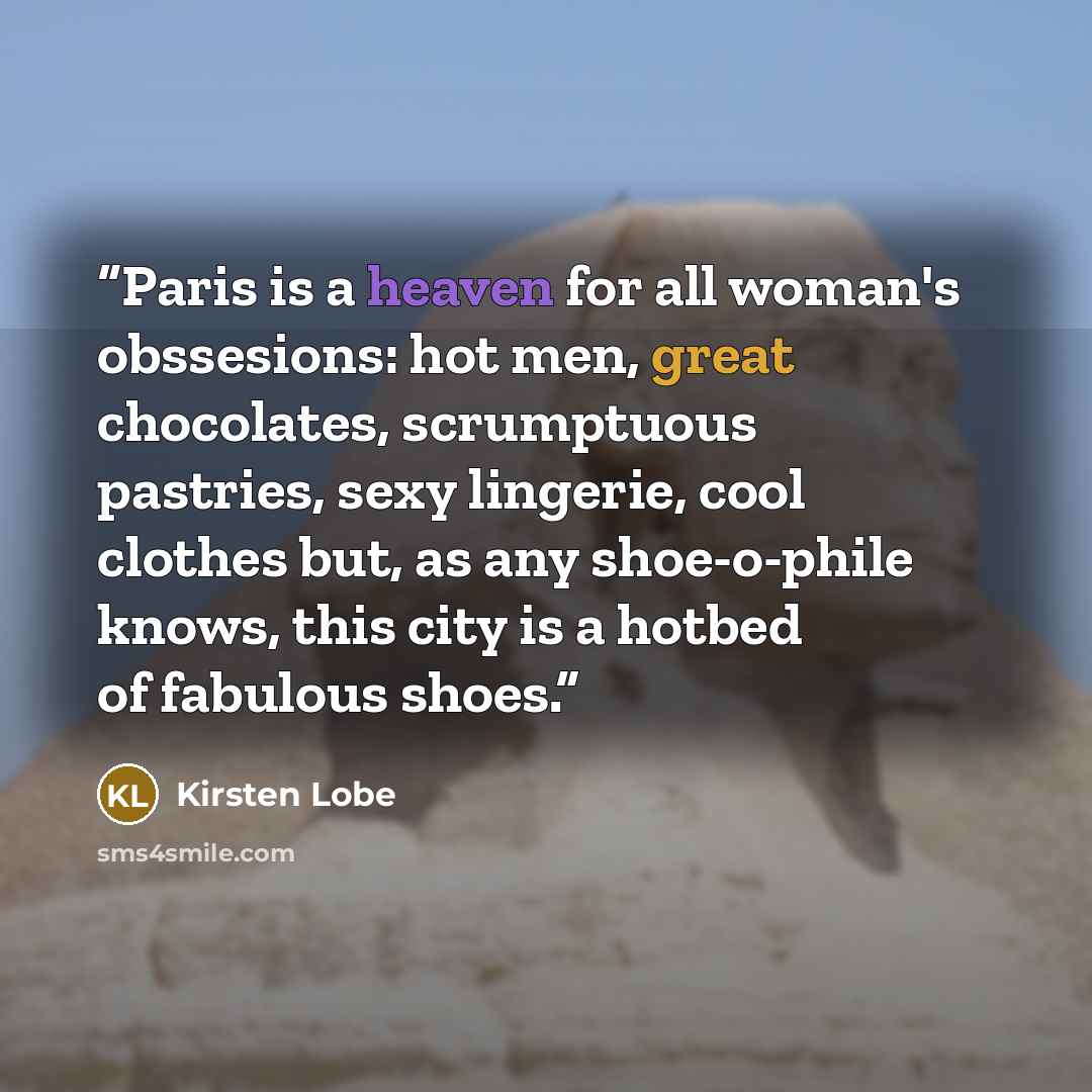 “Paris is a heaven for all woman's obssesions: hot men, great chocolates, scrumptuous pastries, sexy lingerie, cool clothes but, as any shoe-o-phile knows, this city is a hotbed of fabulous shoes.” quote by Kirsten Lobe