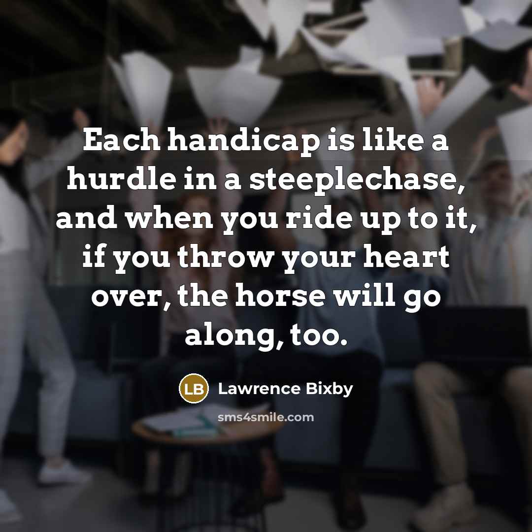 “Each handicap is like a hurdle in a steeplechase, and when you ride up to it, if you throw your heart over, the horse will go along, too.” quote by Lawrence Bixby