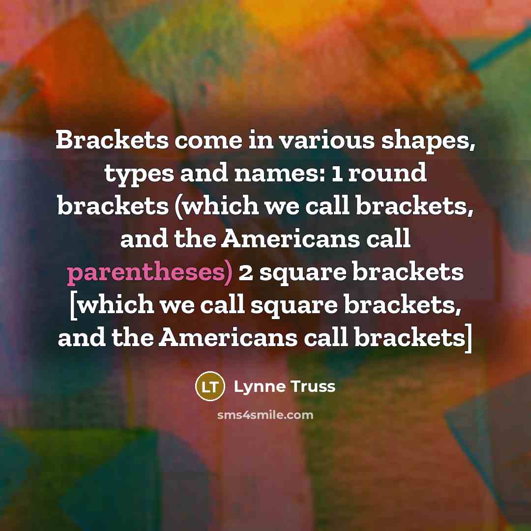 “Brackets come in various shapes, types and names: 1 round brackets (which we call brackets, and the Americans call parentheses) 2 square brackets [which we call square brackets, and the Americans call brackets]” quote by Lynne Truss