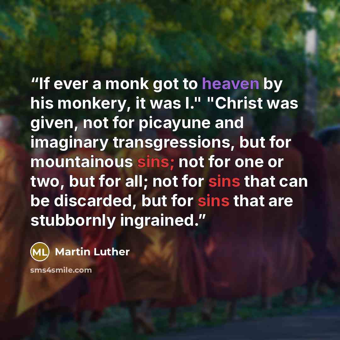 “If ever a monk got to heaven by his monkery, it was I." "Christ was given, not for picayune and imaginary transgressions, but for mountainous sins; not for one or two, but for all; not for sins that can be discarded, but for sins that are stubbornly ingrained.” quote by Martin Luther
