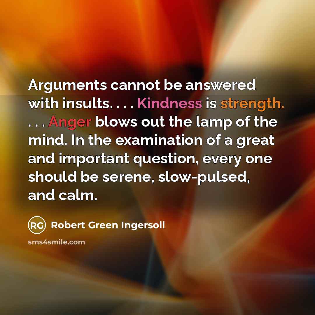 “Arguments cannot be answered with insults. . . . Kindness is strength. . . . Anger blows out the lamp of the mind. In the examination of a great and important question, every one should be serene, slow-pulsed, and calm.” quote by Robert Green Ingersoll