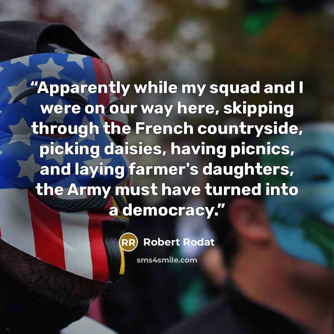 “Apparently while my squad and I were on our way here, skipping through the French countryside, picking daisies, having picnics, and laying farmer's daughters, the Army must have turned into a democracy.” quote by Robert Rodat