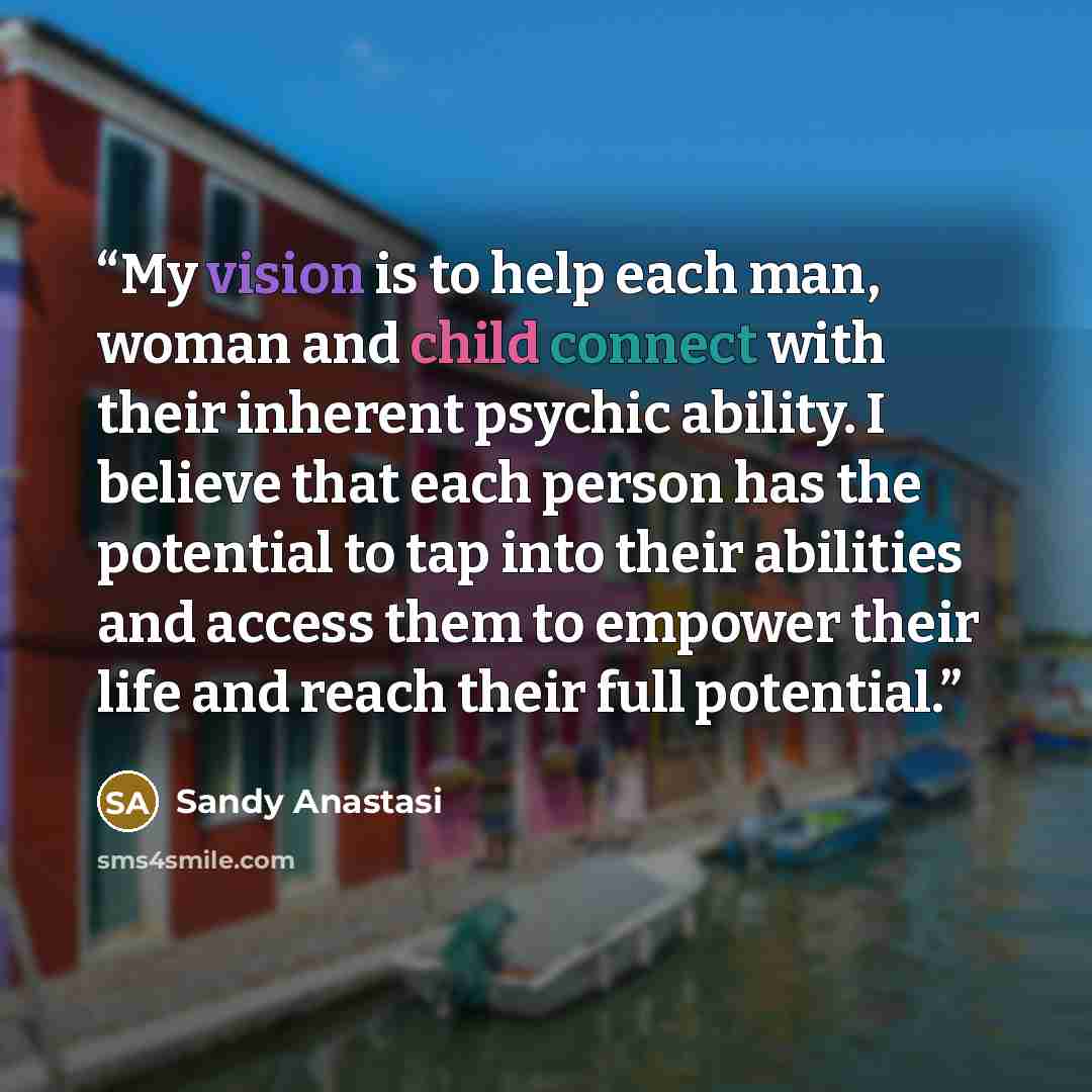 “My vision is to help each man, woman and child connect with their inherent psychic ability. I believe that each person has the potential to tap into their abilities and access them to empower their life and reach their full potential.” quote by Sandy Anastasi