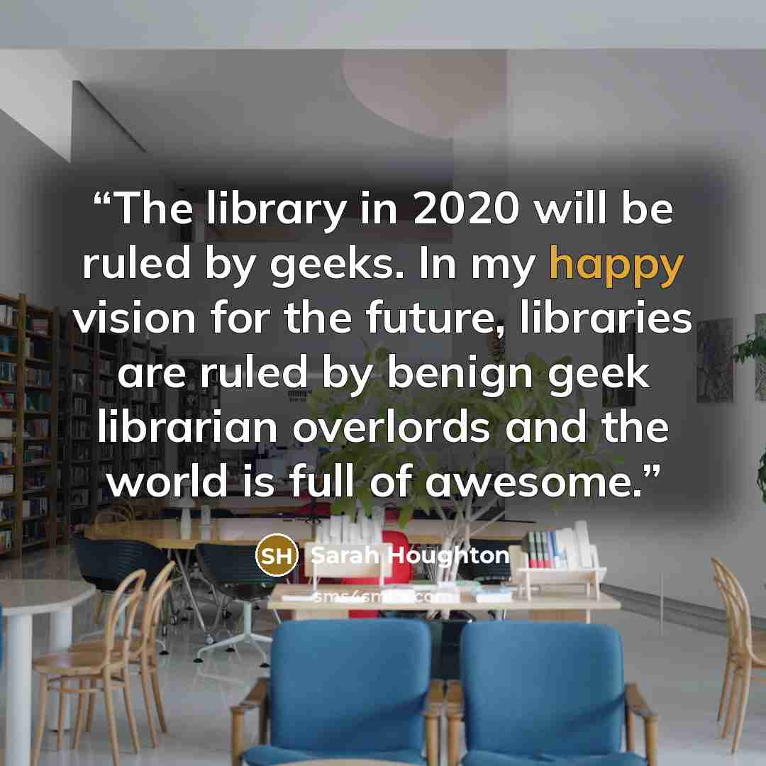 “The library in 2020 will be ruled by geeks. In my happy vision for the future, libraries are ruled by benign geek librarian overlords and the world is full of awesome.” quote by Sarah Houghton