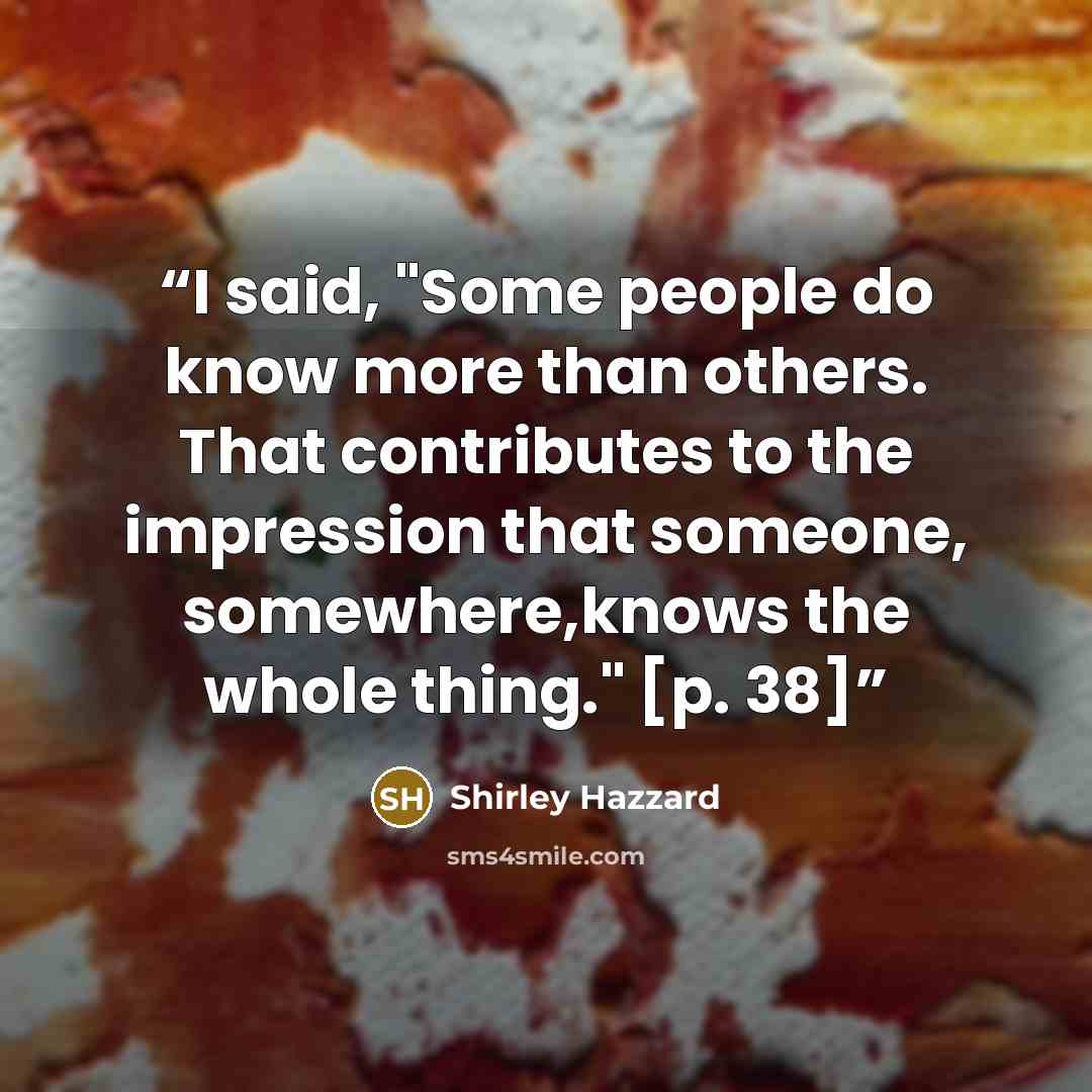 “I said, "Some people do know more than others. That contributes to the impression that someone, somewhere,knows the whole thing." [p. 38]” quote by Shirley Hazzard