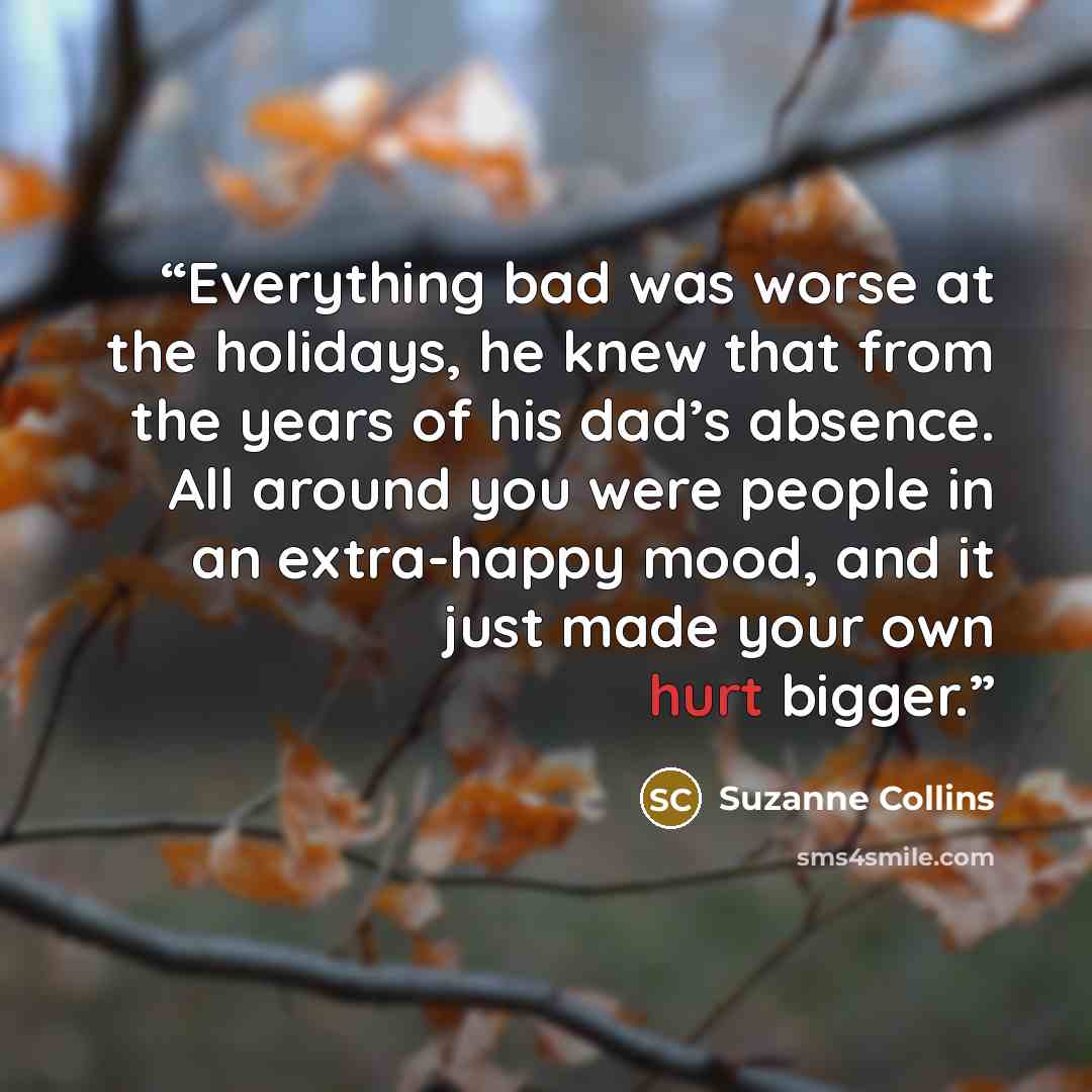 “Everything bad was worse at the holidays, he knew that from the years of his dad’s absence. All around you were people in an extra-happy mood, and it just made your own hurt bigger.” quote by Suzanne Collins