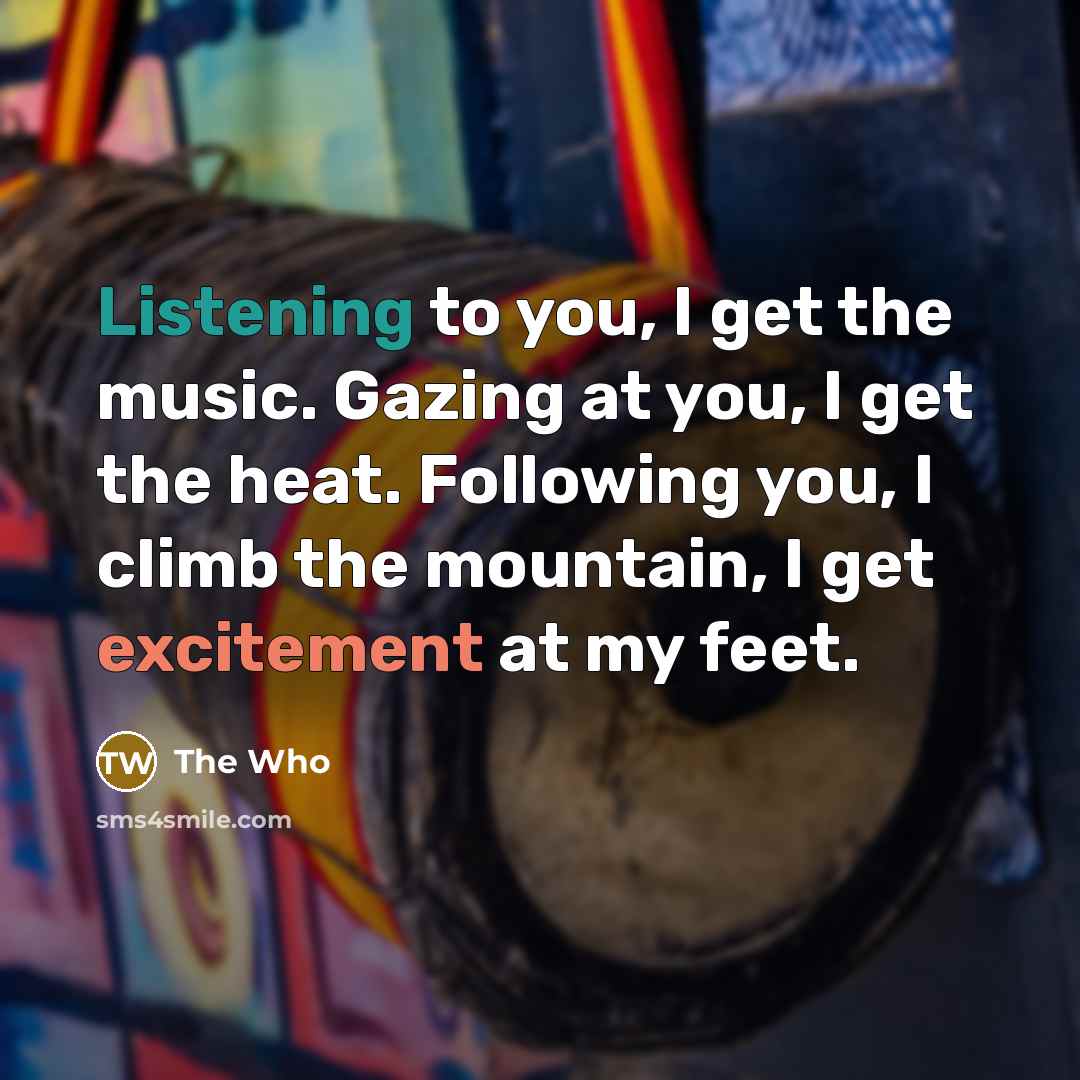 “Listening to you, I get the music. Gazing at you, I get the heat. Following you, I climb the mountain, I get excitement at my feet.” quote by The Who