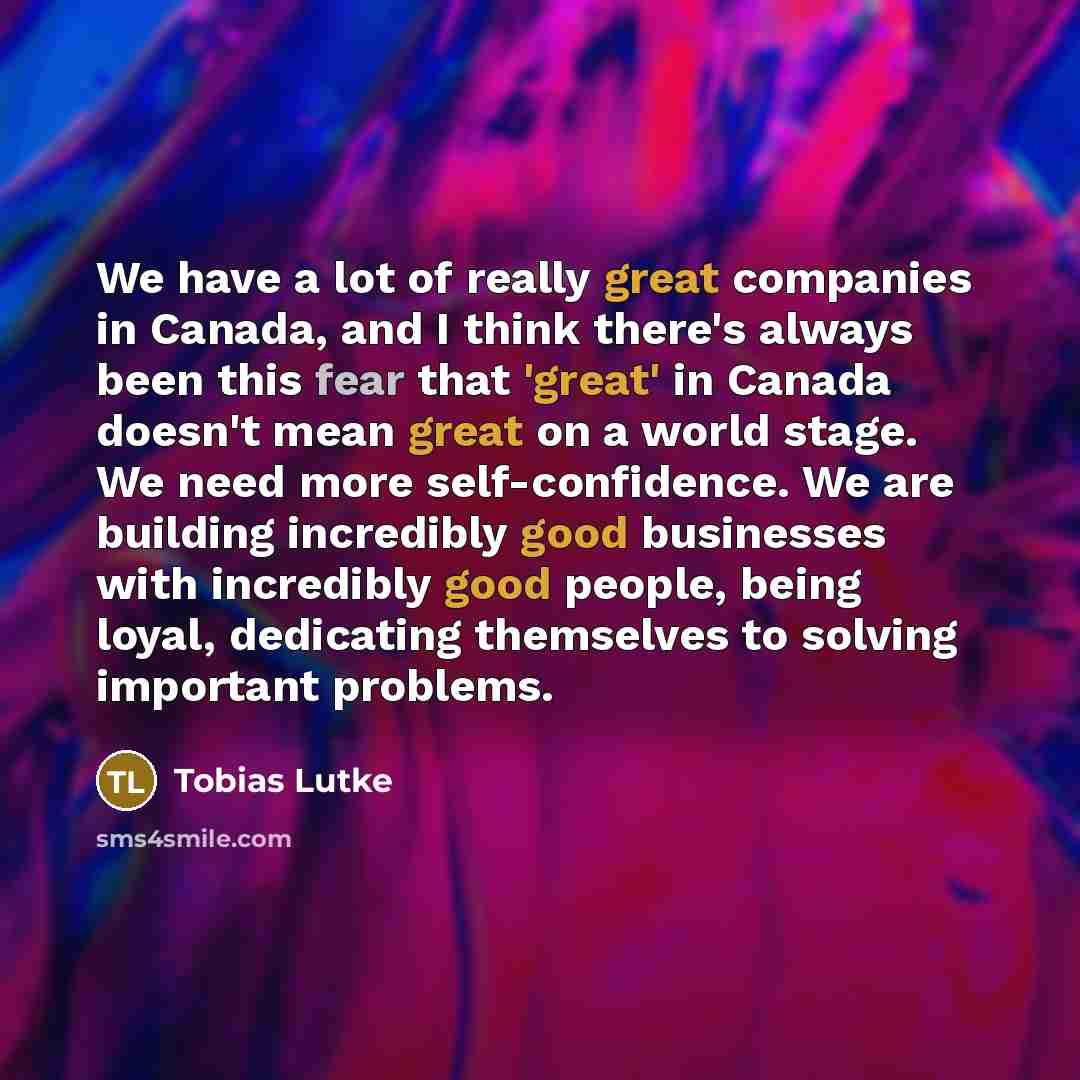 “We have a lot of really great companies in Canada, and I think there's always been this fear that 'great' in Canada doesn't mean great on a world stage. We need more self-confidence. We are building incredibly good businesses with incredibly good people, being loyal, dedicating themselves to…” quote by Tobias Lutke