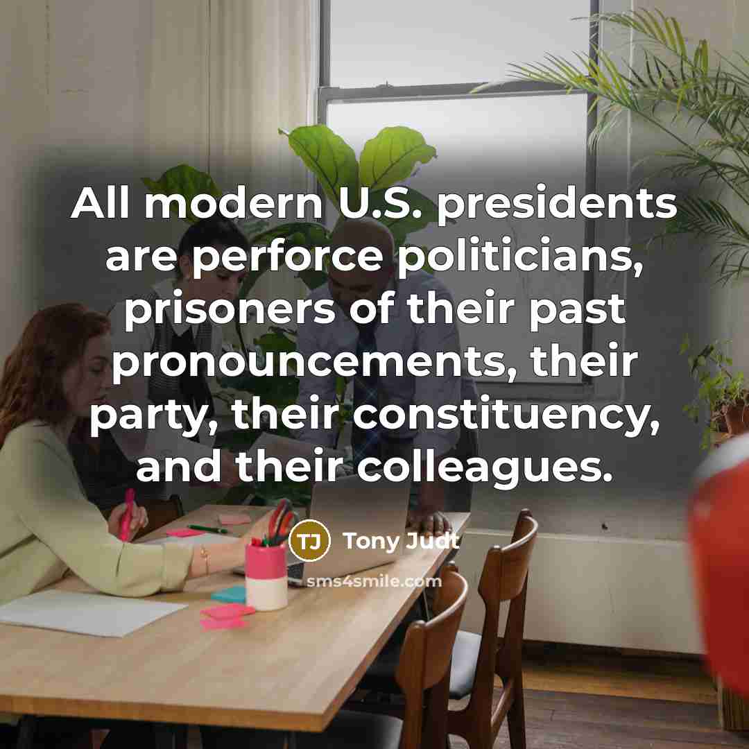 “All modern U.S. presidents are perforce politicians, prisoners of their…” quote by Tony Judt