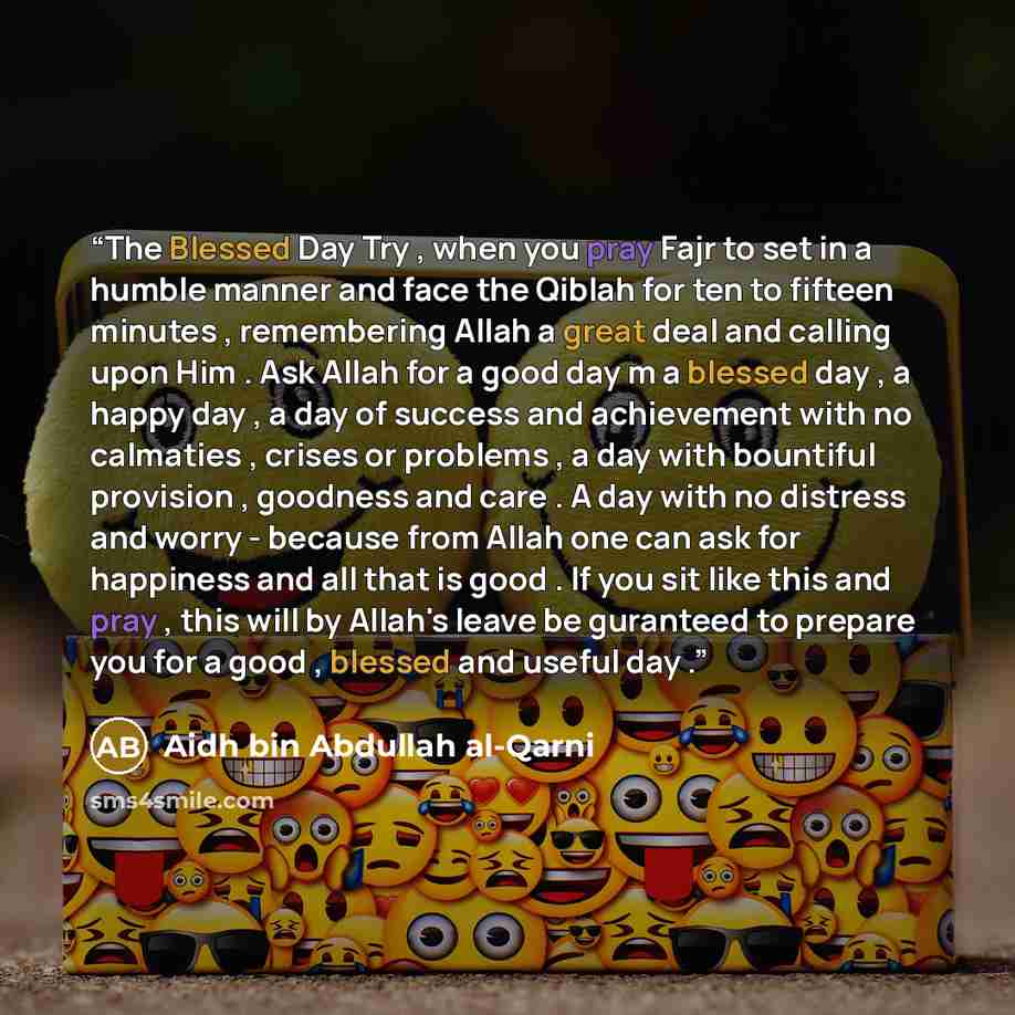 “The Blessed Day Try , when you pray Fajr to set in a humble manner and face the Qiblah for ten to fifteen minutes , remembering Allah a great deal and calling upon Him . Ask Allah for a good day m a blessed day , a happy day , a day of success and achievement with no calmaties , crises or problems…” quote by Aidh bin Abdullah Al-Qarni