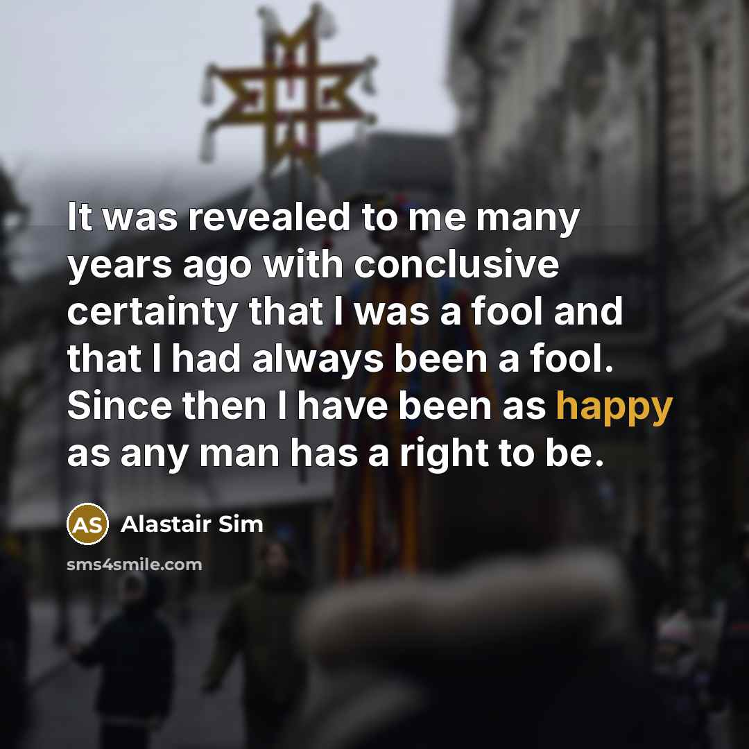 “It was revealed to me many years ago with conclusive certainty that I was a fool and that I had always been a fool. Since then I have been as happy as any man has a right to be.” quote by Alastair Sim