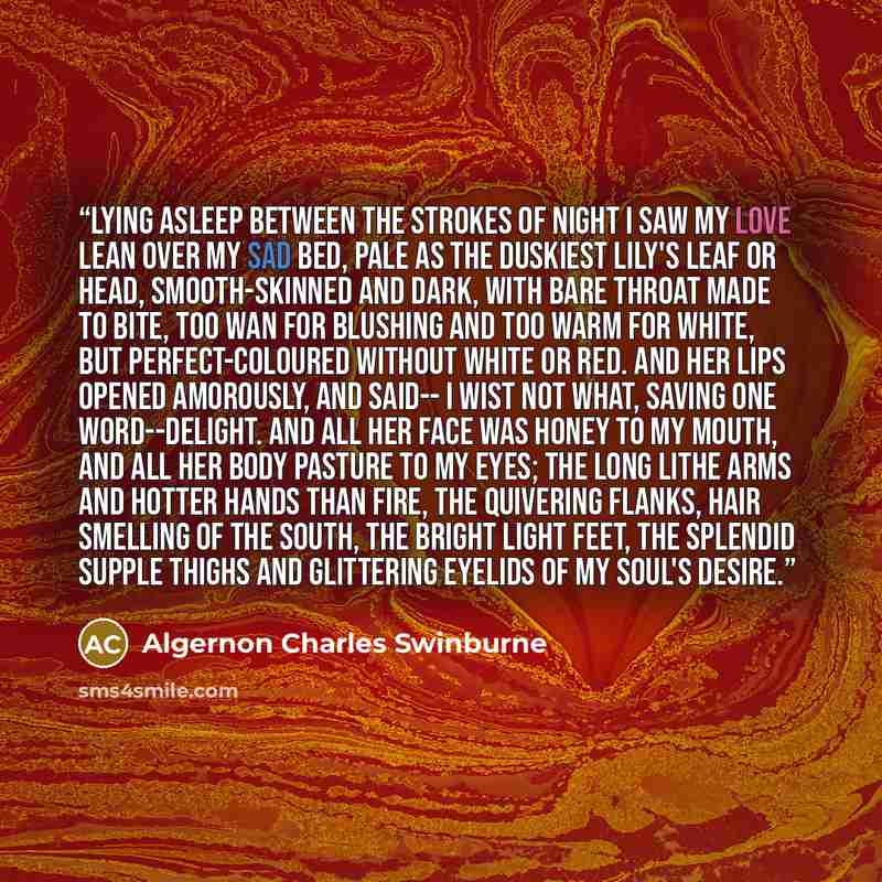 “Lying asleep between the strokes of night I saw my love lean over my sad bed, Pale as the duskiest lily's leaf or head, Smooth-skinned and dark, with bare throat made to bite, Too wan for blushing and too warm for white, But perfect-coloured without white or red. And her lips opened amorously, and…” quote by Algernon Charles Swinburne