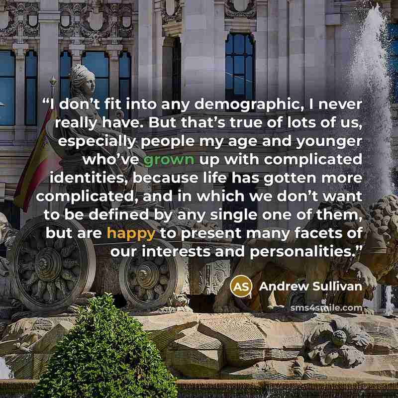 “I don’t fit into any demographic, I never really have. But that’s true of lots of us, especially people my age and younger who’ve grown up with complicated identities, because life has gotten more complicated, and in which we don’t want to be defined by any single one of them, but are happy to…” quote by Andrew Sullivan