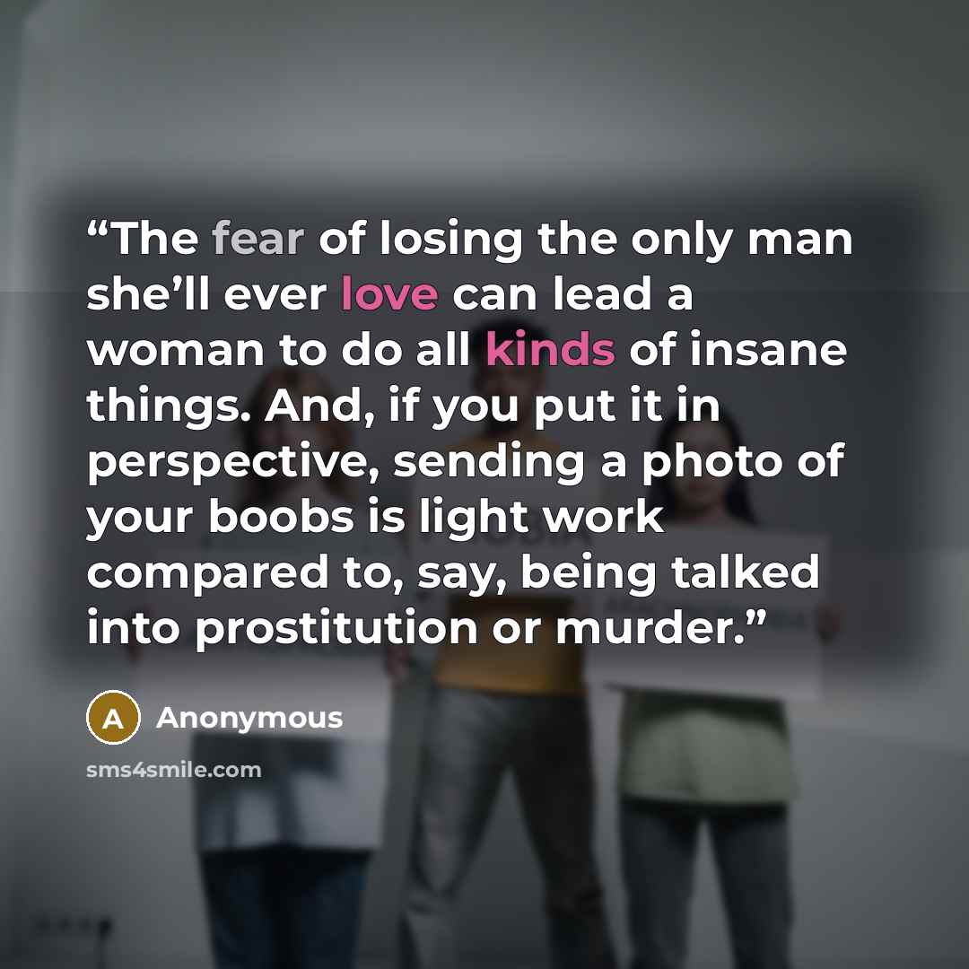 “The fear of losing the only man she’ll ever love can lead a woman to do all kinds of insane things. And, if you put it in perspective, sending a photo of your boobs is light work compared to, say, being talked into prostitution or murder.” quote by Anonymous