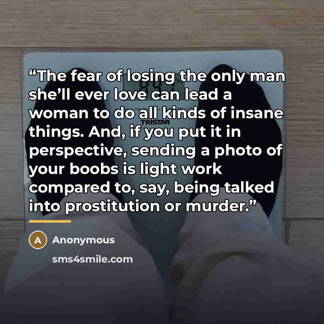 “The fear of losing the only man she’ll ever love can lead a woman to do all kinds of insane things. And, if you put it in perspective, sending a photo of your boobs is light work compared to, say, being talked into prostitution or murder.” quote by Anonymous