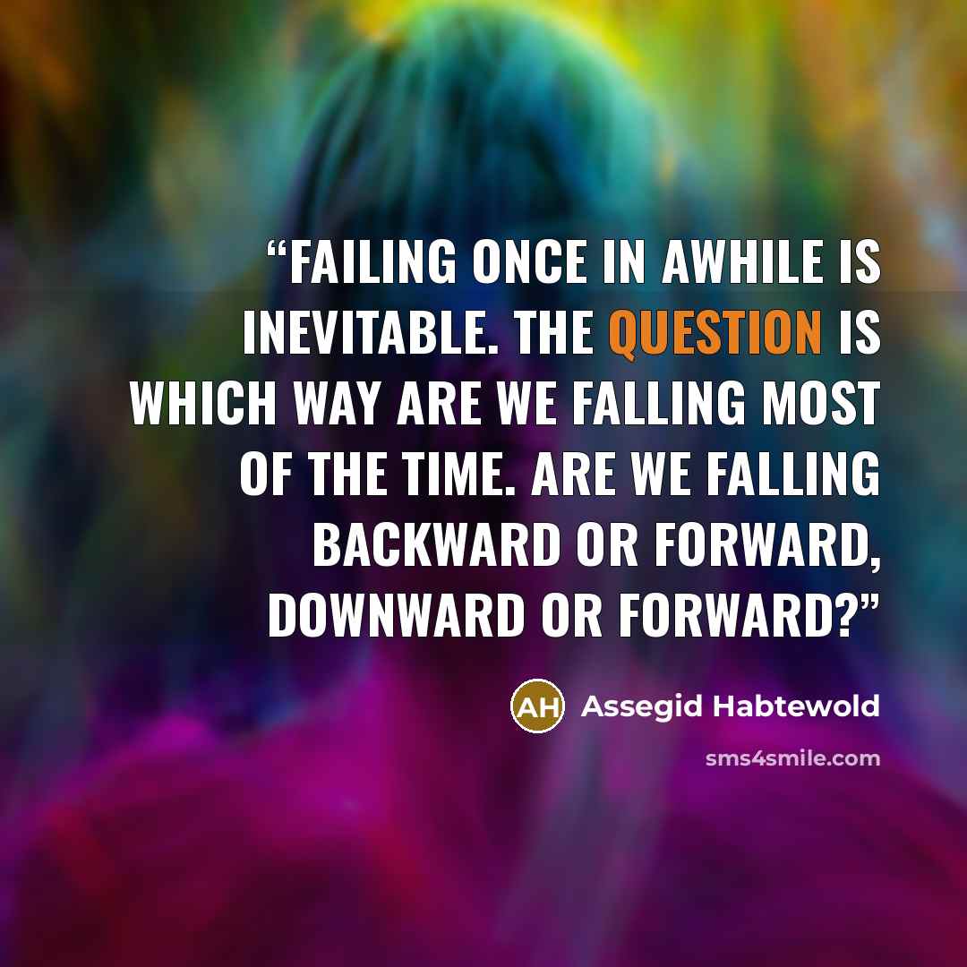 “Failing once in awhile is inevitable. The question is which way are we falling most of the time. Are we falling Backward or Forward, Downward or Forward?” quote by Assegid Habtewold